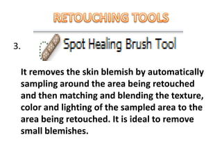 3.
It removes the skin blemish by automatically
sampling around the area being retouched
and then matching and blending the texture,
color and lighting of the sampled area to the
area being retouched. It is ideal to remove
small blemishes.
 