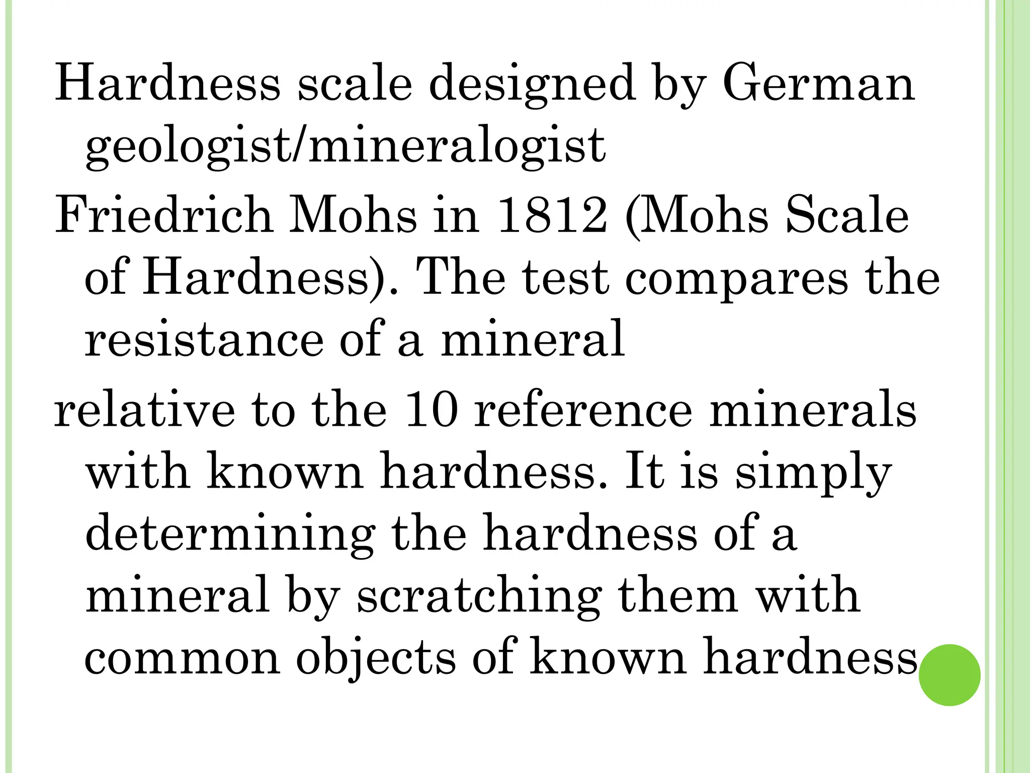 Hardness scale designed by German
geologist/mineralogist
Friedrich Mohs in 1812 (Mohs Scale
of Hardness). The test compares the
resistance of a mineral
relative to the 10 reference minerals
with known hardness. It is simply
determining the hardness of a
mineral by scratching them with
common objects of known hardness
 