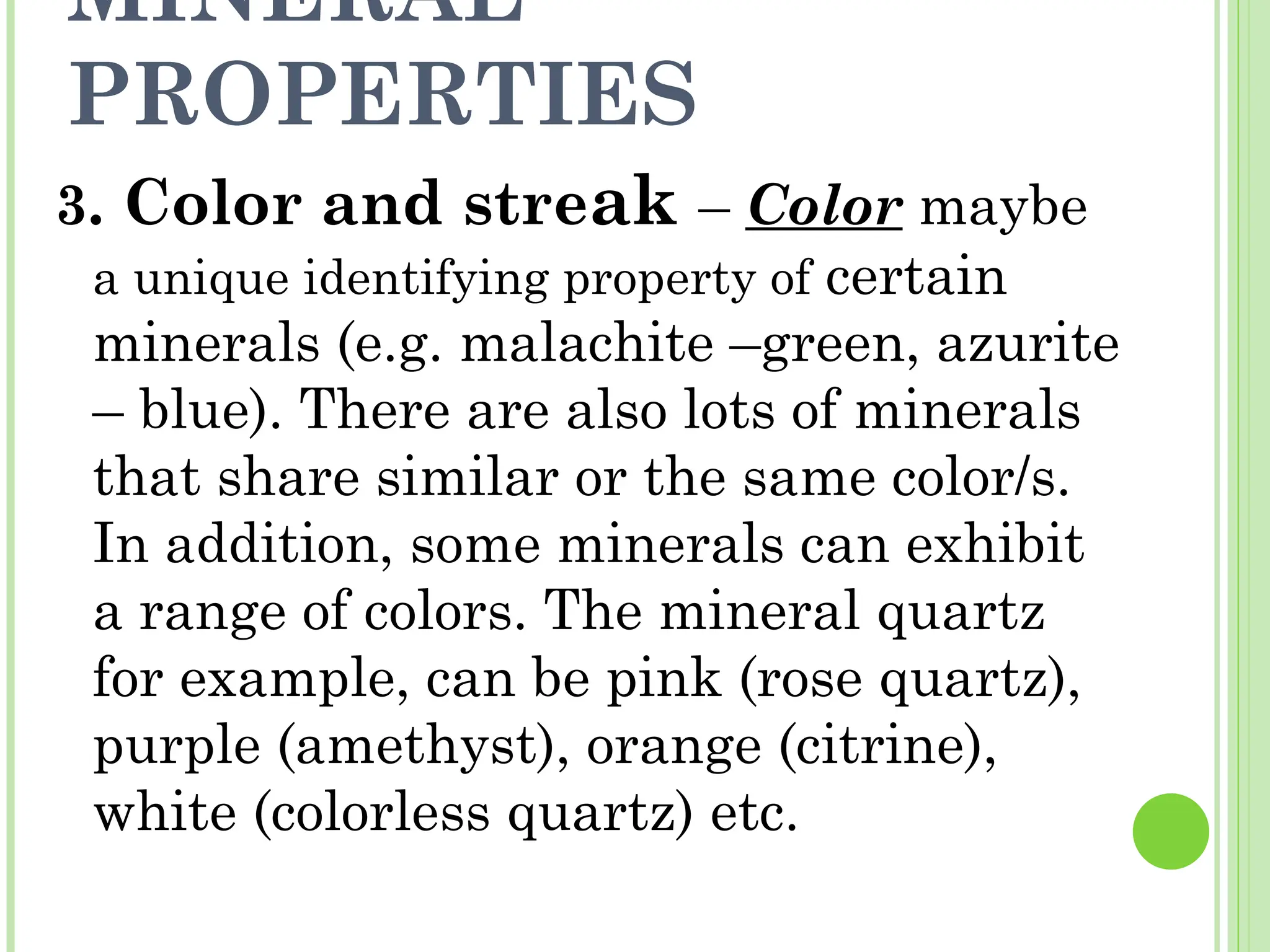 MINERAL
PROPERTIES
3. Color and streak – Color maybe
a unique identifying property of certain
minerals (e.g. malachite –green, azurite
– blue). There are also lots of minerals
that share similar or the same color/s.
In addition, some minerals can exhibit
a range of colors. The mineral quartz
for example, can be pink (rose quartz),
purple (amethyst), orange (citrine),
white (colorless quartz) etc.
 