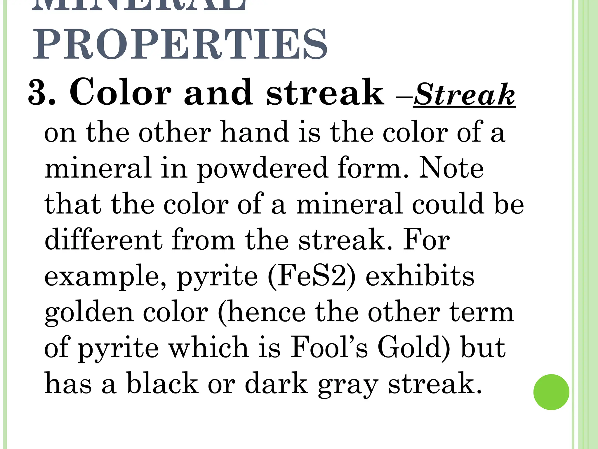 MINERAL
PROPERTIES
3. Color and streak –Streak
on the other hand is the color of a
mineral in powdered form. Note
that the color of a mineral could be
different from the streak. For
example, pyrite (FeS2) exhibits
golden color (hence the other term
of pyrite which is Fool’s Gold) but
has a black or dark gray streak.
 