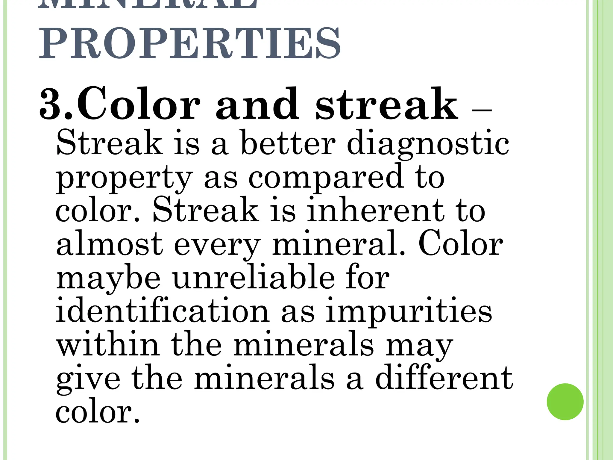 MINERAL
PROPERTIES
3.Color and streak –
Streak is a better diagnostic
property as compared to
color. Streak is inherent to
almost every mineral. Color
maybe unreliable for
identification as impurities
within the minerals may
give the minerals a different
color.
 