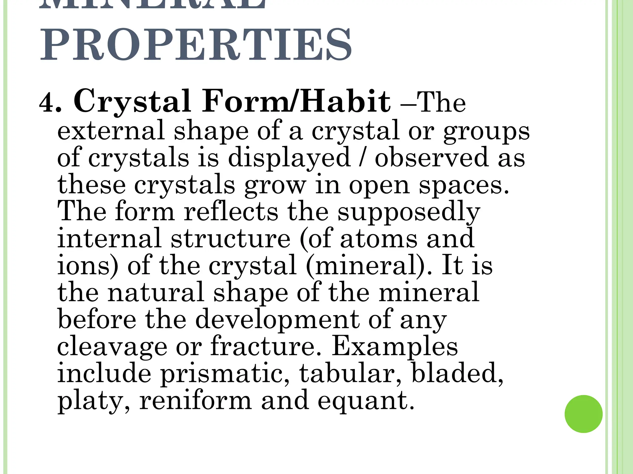 MINERAL
PROPERTIES
4. Crystal Form/Habit –The
external shape of a crystal or groups
of crystals is displayed / observed as
these crystals grow in open spaces.
The form reflects the supposedly
internal structure (of atoms and
ions) of the crystal (mineral). It is
the natural shape of the mineral
before the development of any
cleavage or fracture. Examples
include prismatic, tabular, bladed,
platy, reniform and equant.
 