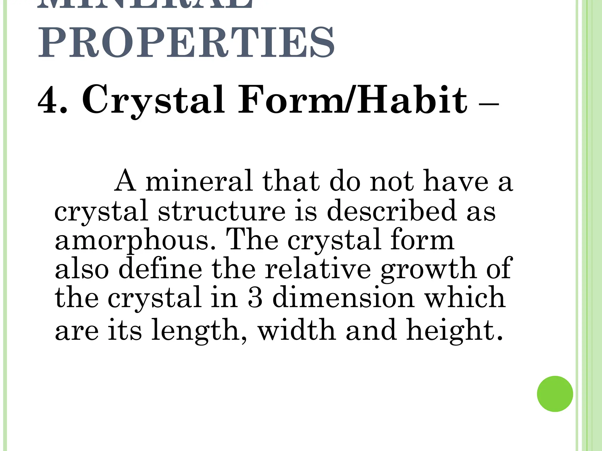 MINERAL
PROPERTIES
4. Crystal Form/Habit –
A mineral that do not have a
crystal structure is described as
amorphous. The crystal form
also define the relative growth of
the crystal in 3 dimension which
are its length, width and height.
 