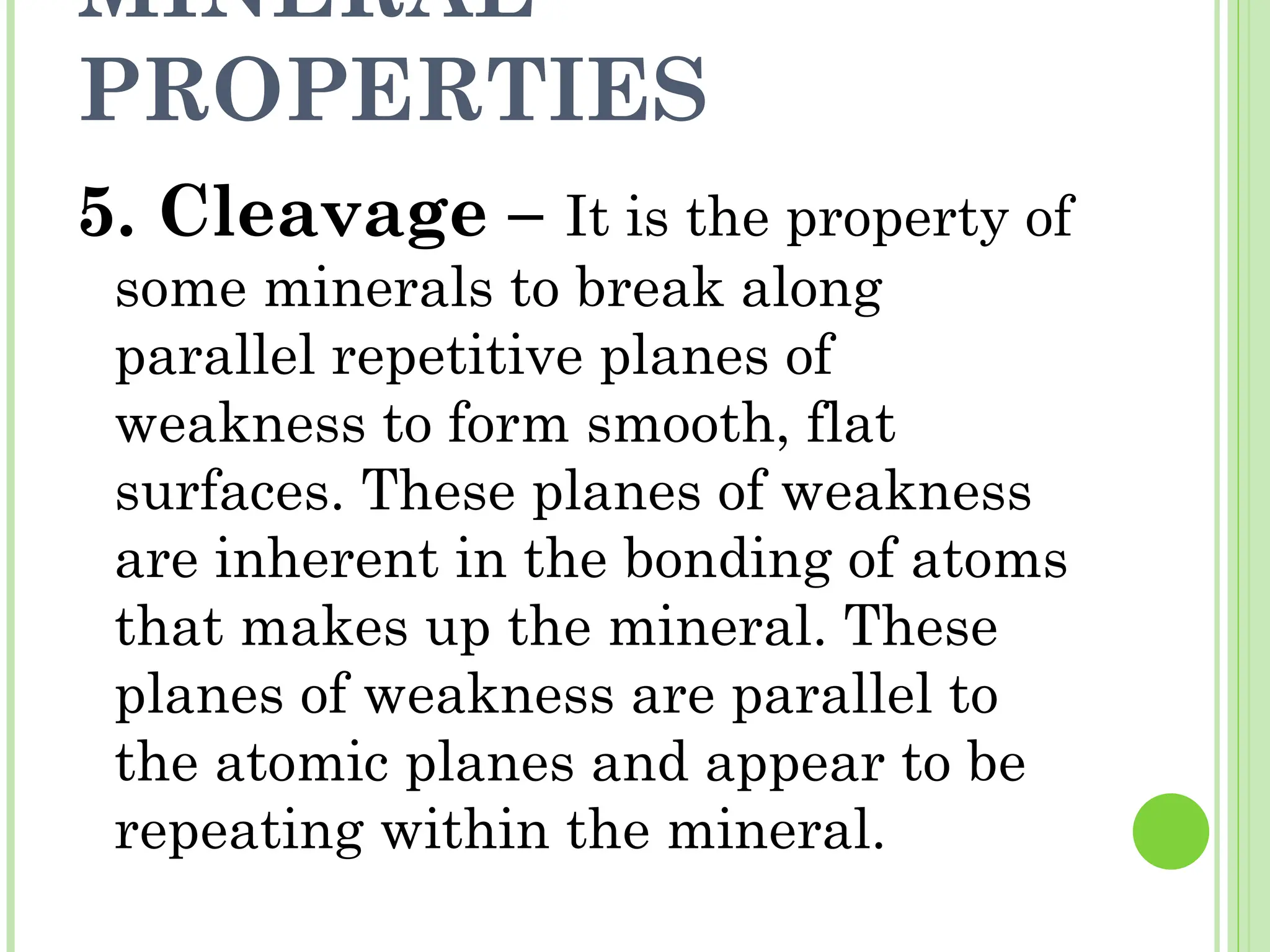MINERAL
PROPERTIES
5. Cleavage – It is the property of
some minerals to break along
parallel repetitive planes of
weakness to form smooth, flat
surfaces. These planes of weakness
are inherent in the bonding of atoms
that makes up the mineral. These
planes of weakness are parallel to
the atomic planes and appear to be
repeating within the mineral.
 