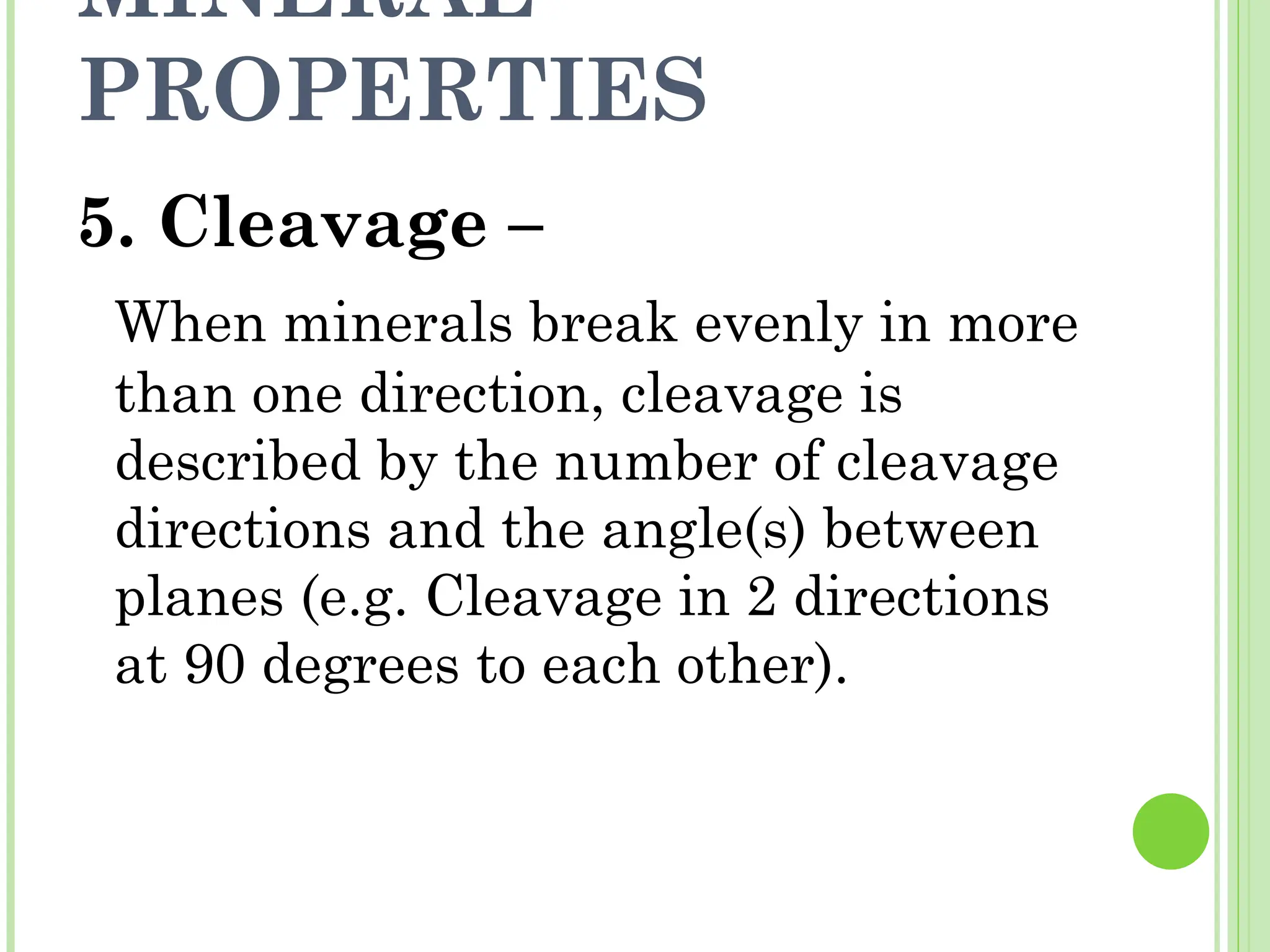 MINERAL
PROPERTIES
5. Cleavage –
When minerals break evenly in more
than one direction, cleavage is
described by the number of cleavage
directions and the angle(s) between
planes (e.g. Cleavage in 2 directions
at 90 degrees to each other).
 