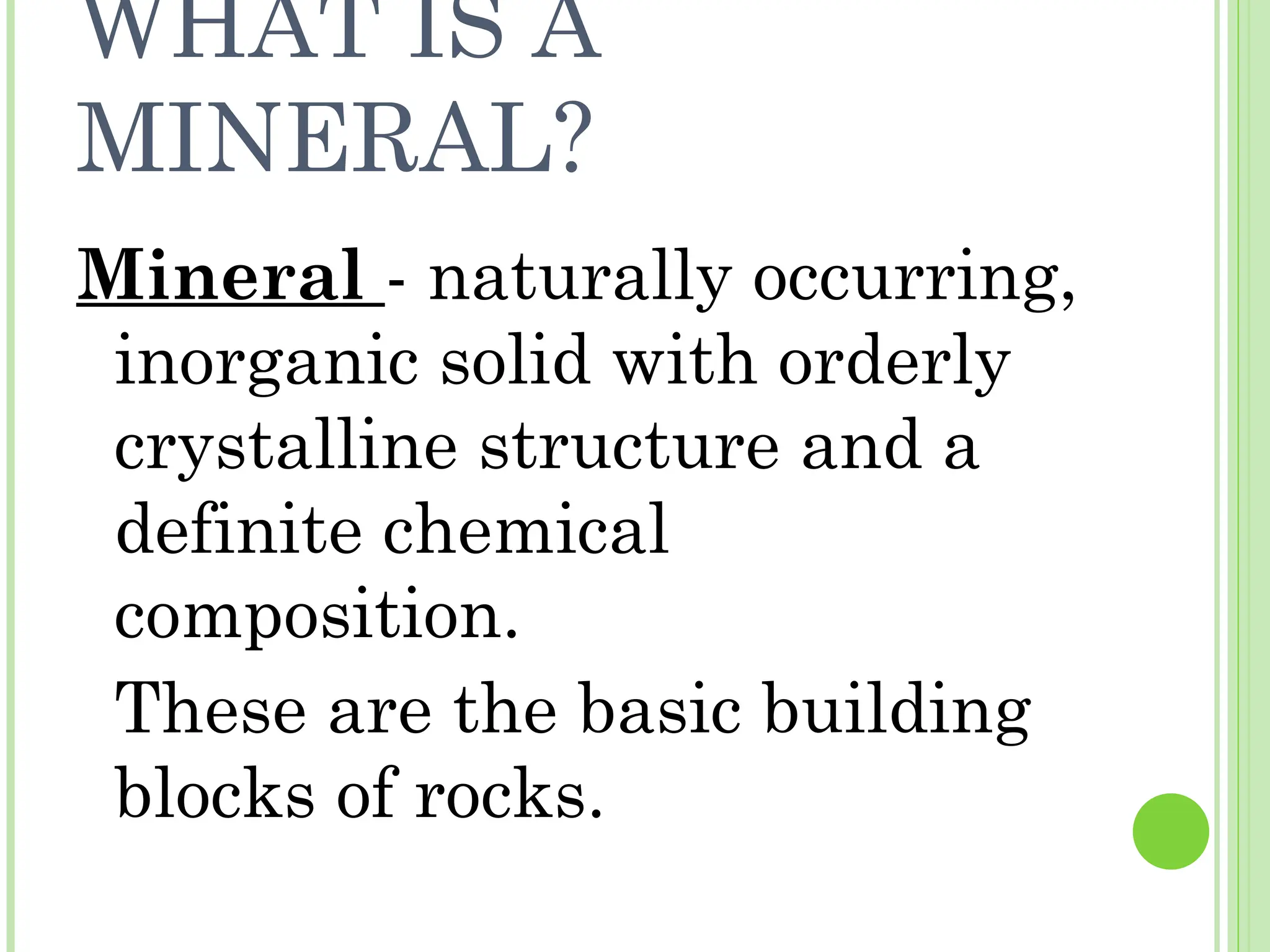 WHAT IS A
MINERAL?
Mineral - naturally occurring,
inorganic solid with orderly
crystalline structure and a
definite chemical
composition.
These are the basic building
blocks of rocks.
 
