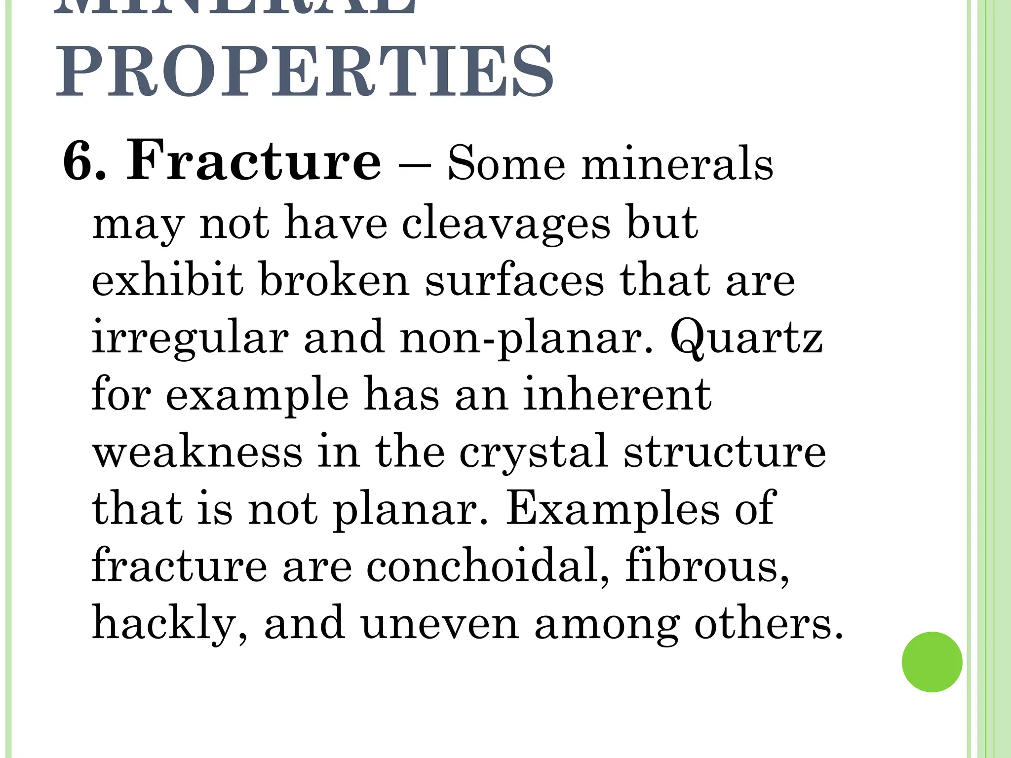 MINERAL
PROPERTIES
6. Fracture – Some minerals
may not have cleavages but
exhibit broken surfaces that are
irregular and non-planar. Quartz
for example has an inherent
weakness in the crystal structure
that is not planar. Examples of
fracture are conchoidal, fibrous,
hackly, and uneven among others.
 