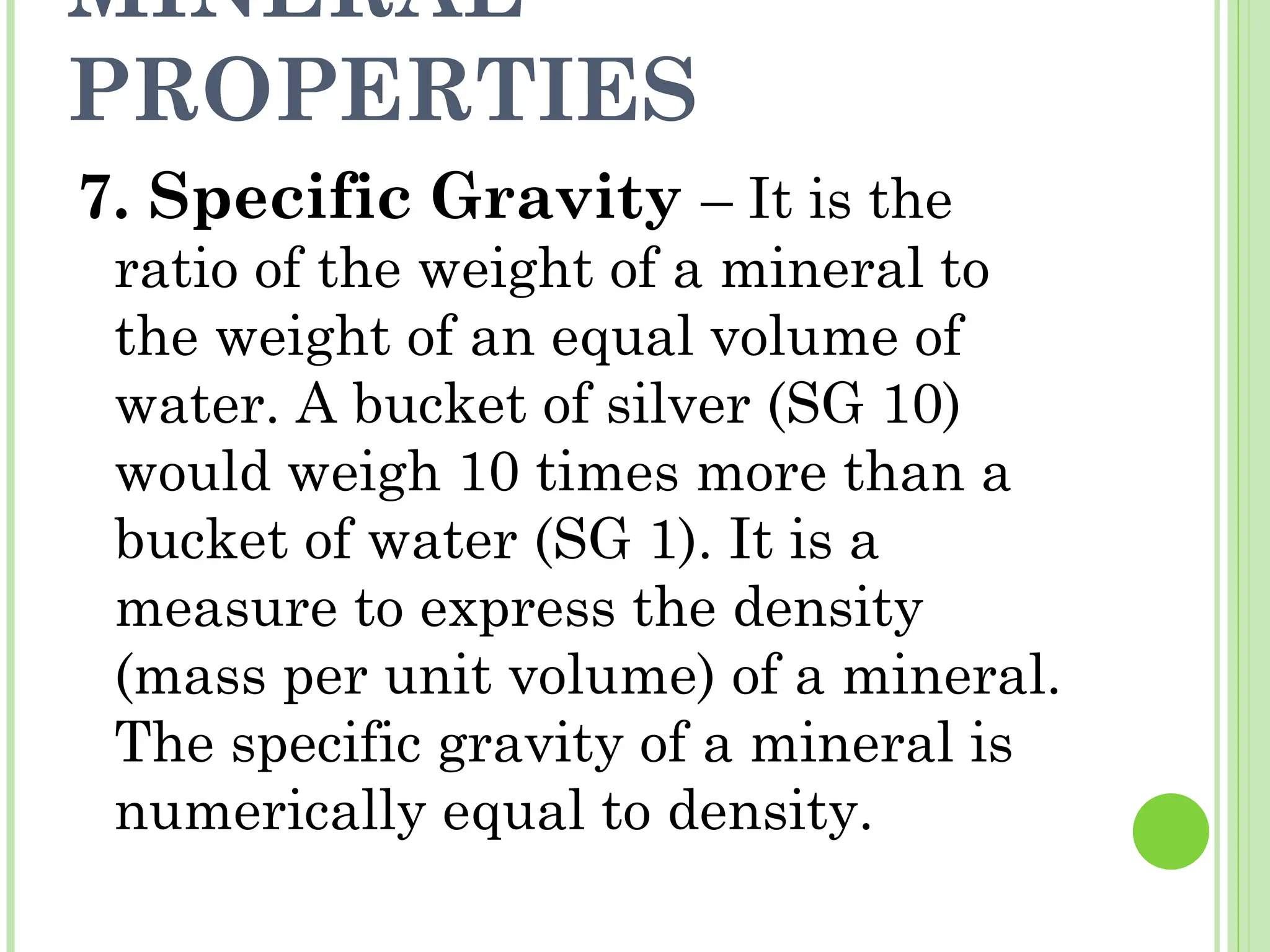 MINERAL
PROPERTIES
7. Specific Gravity – It is the
ratio of the weight of a mineral to
the weight of an equal volume of
water. A bucket of silver (SG 10)
would weigh 10 times more than a
bucket of water (SG 1). It is a
measure to express the density
(mass per unit volume) of a mineral.
The specific gravity of a mineral is
numerically equal to density.
 