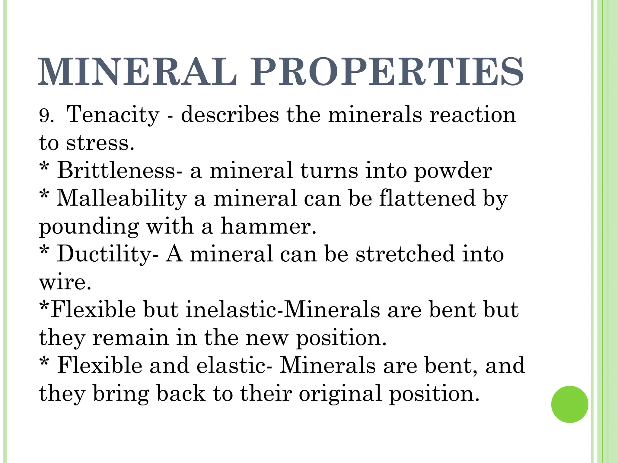 MINERAL PROPERTIES
9. Tenacity - describes the minerals reaction
to stress.
* Brittleness- a mineral turns into powder
* Malleability a mineral can be flattened by
pounding with a hammer.
* Ductility- A mineral can be stretched into
wire.
*Flexible but inelastic-Minerals are bent but
they remain in the new position.
* Flexible and elastic- Minerals are bent, and
they bring back to their original position.
 