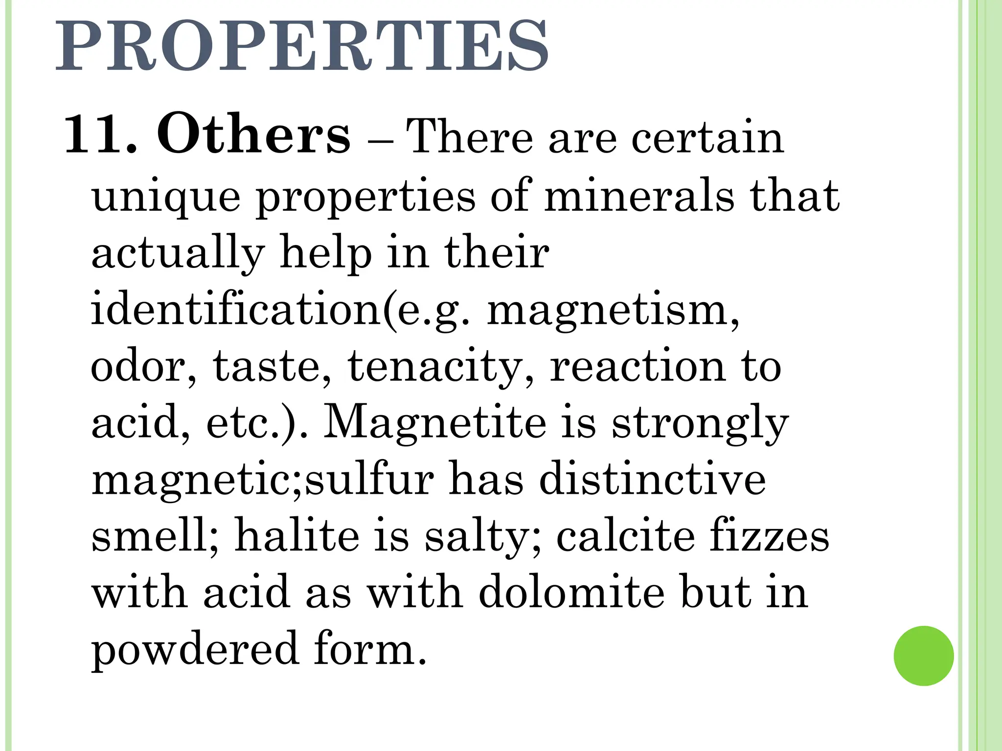 PROPERTIES
11. Others – There are certain
unique properties of minerals that
actually help in their
identification(e.g. magnetism,
odor, taste, tenacity, reaction to
acid, etc.). Magnetite is strongly
magnetic;sulfur has distinctive
smell; halite is salty; calcite fizzes
with acid as with dolomite but in
powdered form.
 