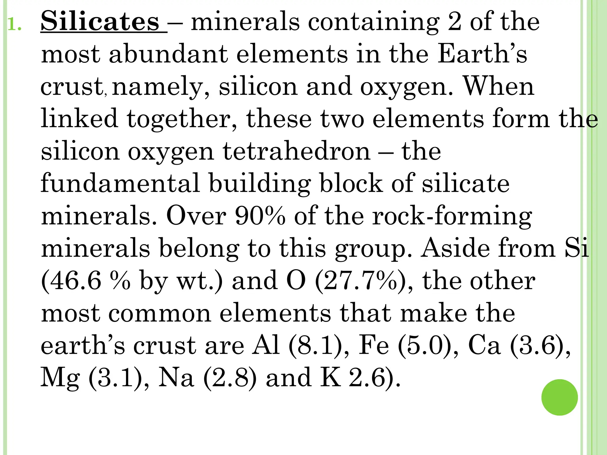 1. Silicates – minerals containing 2 of the
most abundant elements in the Earth’s
crust, namely, silicon and oxygen. When
linked together, these two elements form the
silicon oxygen tetrahedron – the
fundamental building block of silicate
minerals. Over 90% of the rock-forming
minerals belong to this group. Aside from Si
(46.6 % by wt.) and O (27.7%), the other
most common elements that make the
earth’s crust are Al (8.1), Fe (5.0), Ca (3.6),
Mg (3.1), Na (2.8) and K 2.6).
 