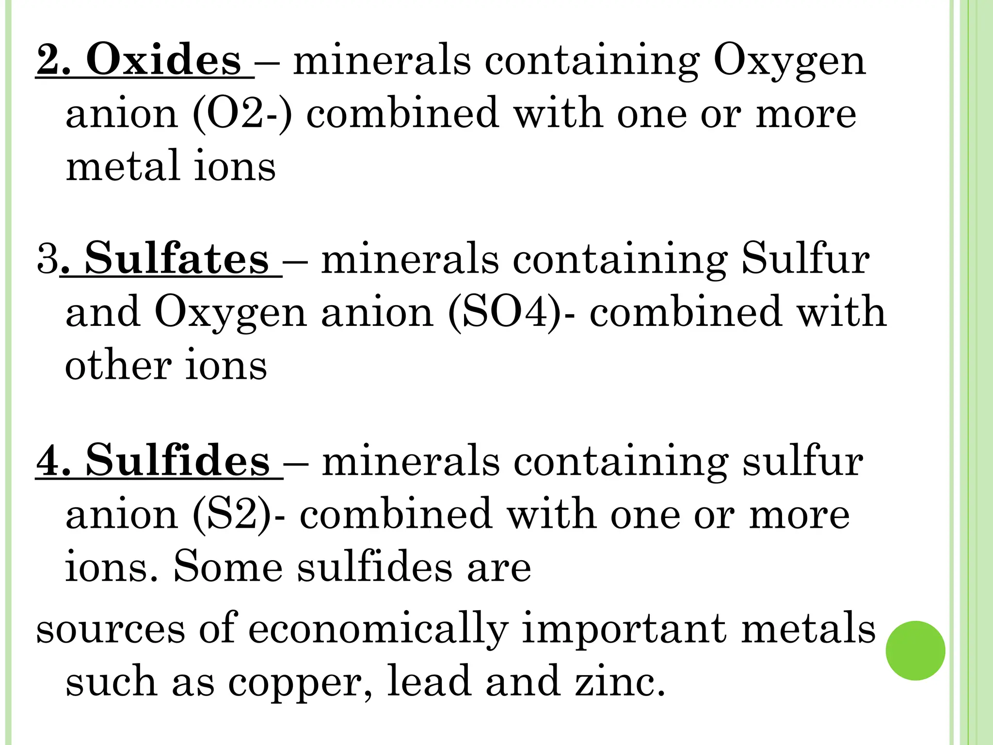 2. Oxides – minerals containing Oxygen
anion (O2-) combined with one or more
metal ions
3. Sulfates – minerals containing Sulfur
and Oxygen anion (SO4)- combined with
other ions
4. Sulfides – minerals containing sulfur
anion (S2)- combined with one or more
ions. Some sulfides are
sources of economically important metals
such as copper, lead and zinc.
 