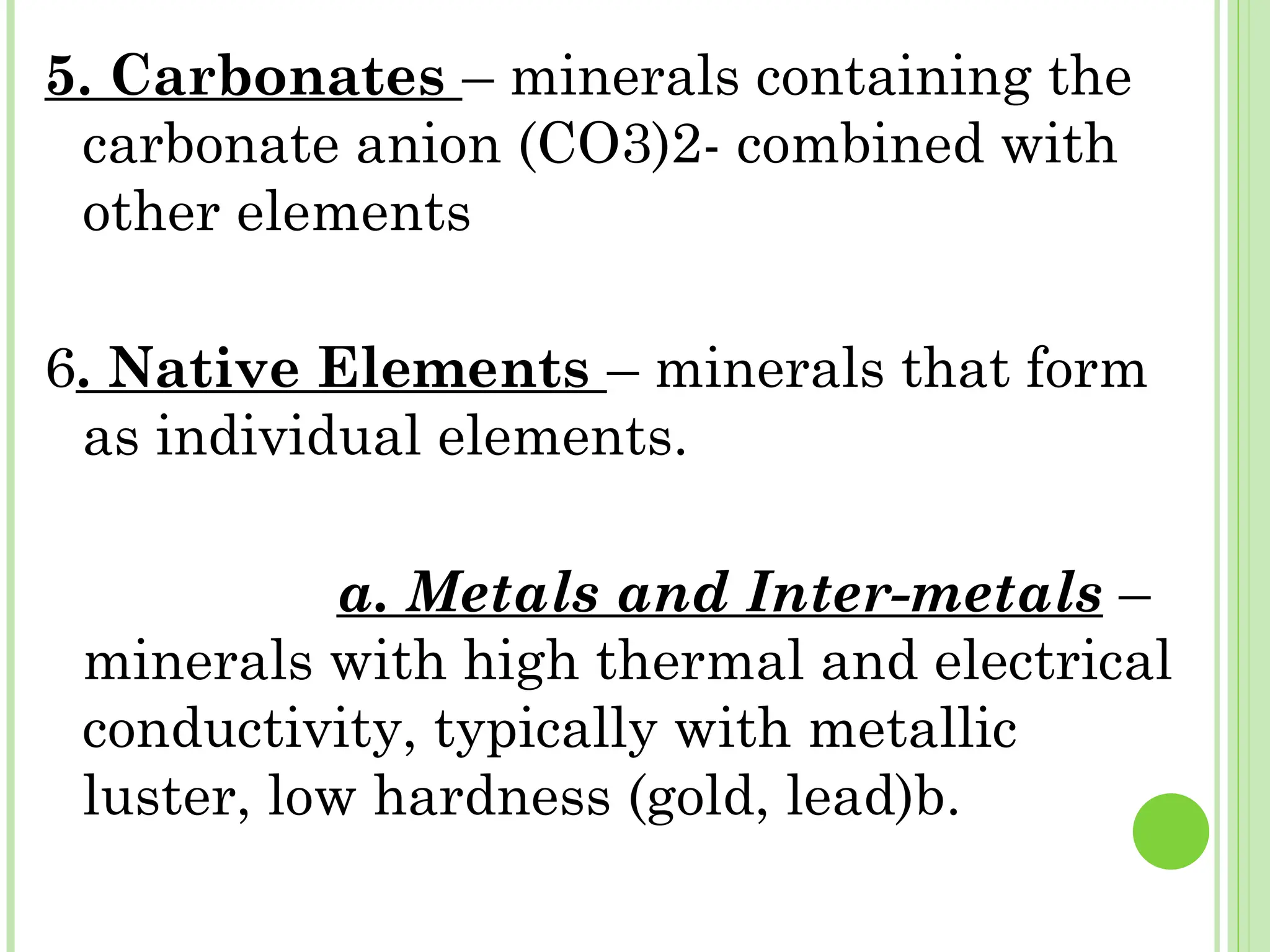 5. Carbonates – minerals containing the
carbonate anion (CO3)2- combined with
other elements
6. Native Elements – minerals that form
as individual elements.
a. Metals and Inter-metals –
minerals with high thermal and electrical
conductivity, typically with metallic
luster, low hardness (gold, lead)b.
 