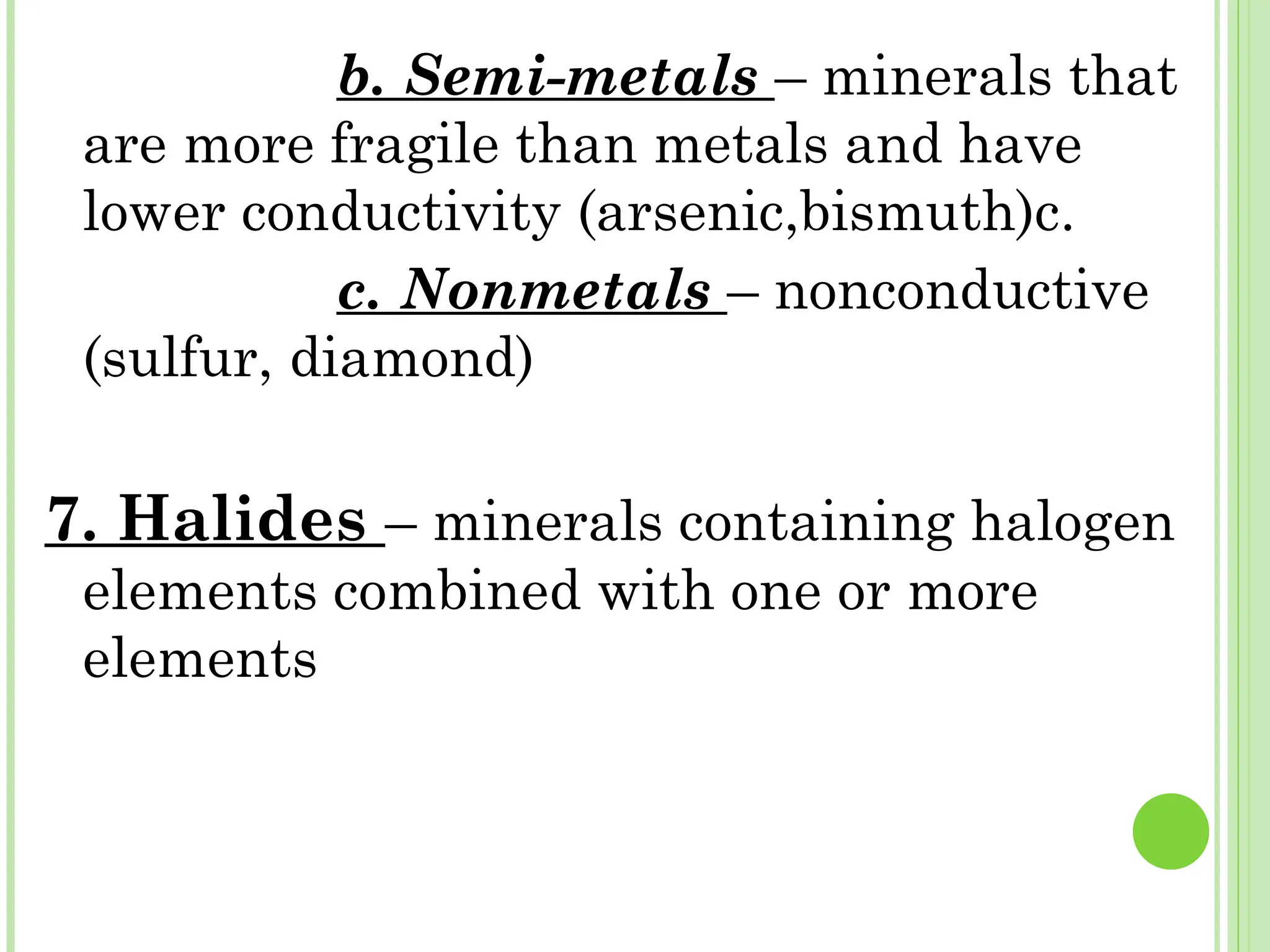 b. Semi-metals – minerals that
are more fragile than metals and have
lower conductivity (arsenic,bismuth)c.
c. Nonmetals – nonconductive
(sulfur, diamond)
7. Halides – minerals containing halogen
elements combined with one or more
elements
 