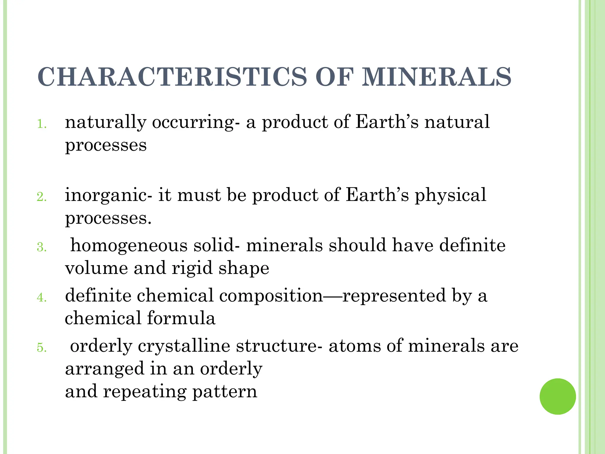 CHARACTERISTICS OF MINERALS
1. naturally occurring- a product of Earth’s natural
processes
2. inorganic- it must be product of Earth’s physical
processes.
3. homogeneous solid- minerals should have definite
volume and rigid shape
4. definite chemical composition—represented by a
chemical formula
5. orderly crystalline structure- atoms of minerals are
arranged in an orderly
and repeating pattern
 