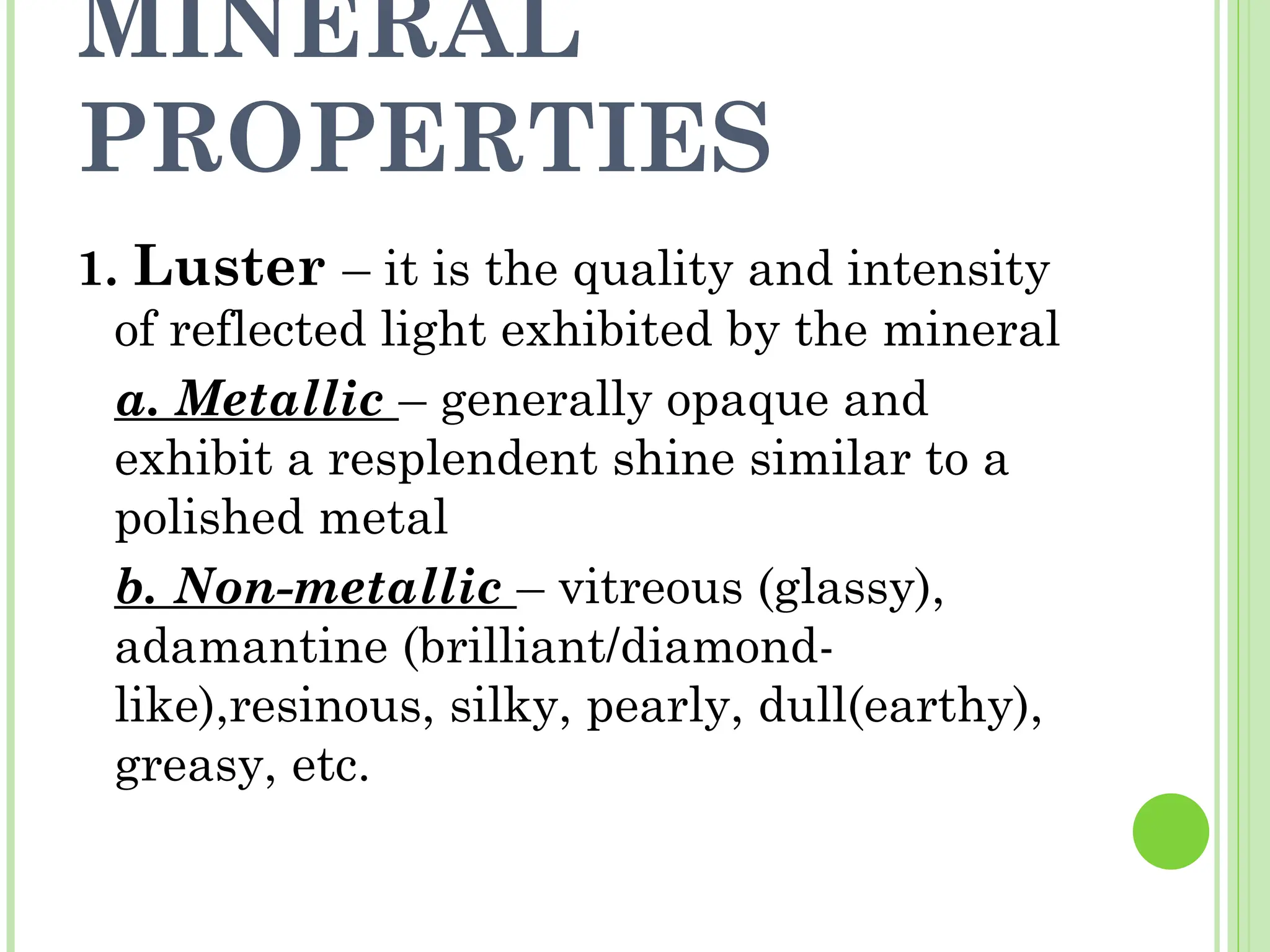 MINERAL
PROPERTIES
1. Luster – it is the quality and intensity
of reflected light exhibited by the mineral
a. Metallic – generally opaque and
exhibit a resplendent shine similar to a
polished metal
b. Non-metallic – vitreous (glassy),
adamantine (brilliant/diamond-
like),resinous, silky, pearly, dull(earthy),
greasy, etc.
 