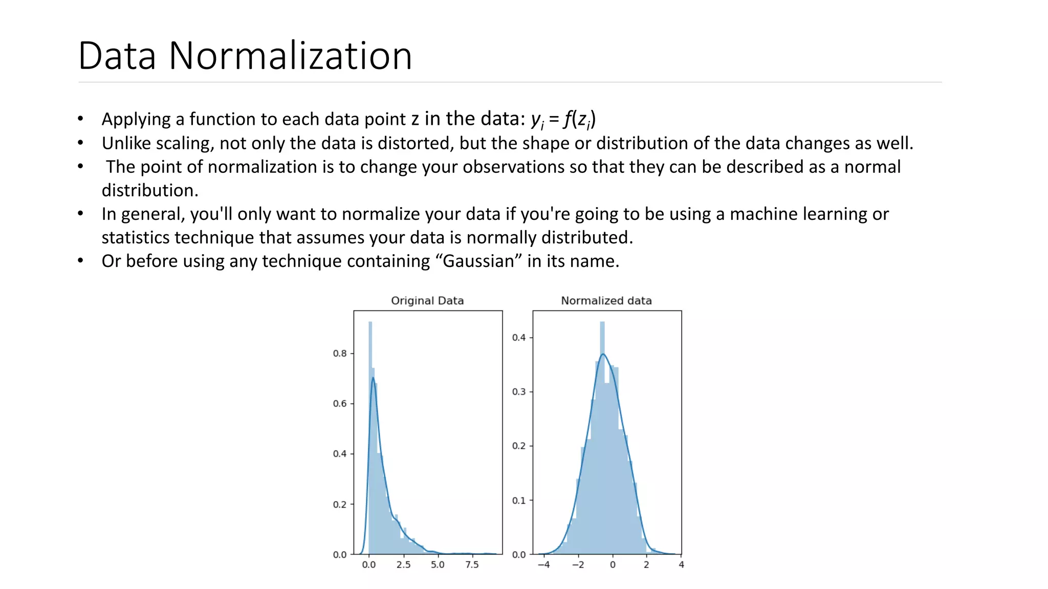Data Normalization
• Applying a function to each data point z in the data: yi = f(zi)
• Unlike scaling, not only the data is distorted, but the shape or distribution of the data changes as well.
• The point of normalization is to change your observations so that they can be described as a normal
distribution.
• In general, you'll only want to normalize your data if you're going to be using a machine learning or
statistics technique that assumes your data is normally distributed.
• Or before using any technique containing “Gaussian” in its name.
 