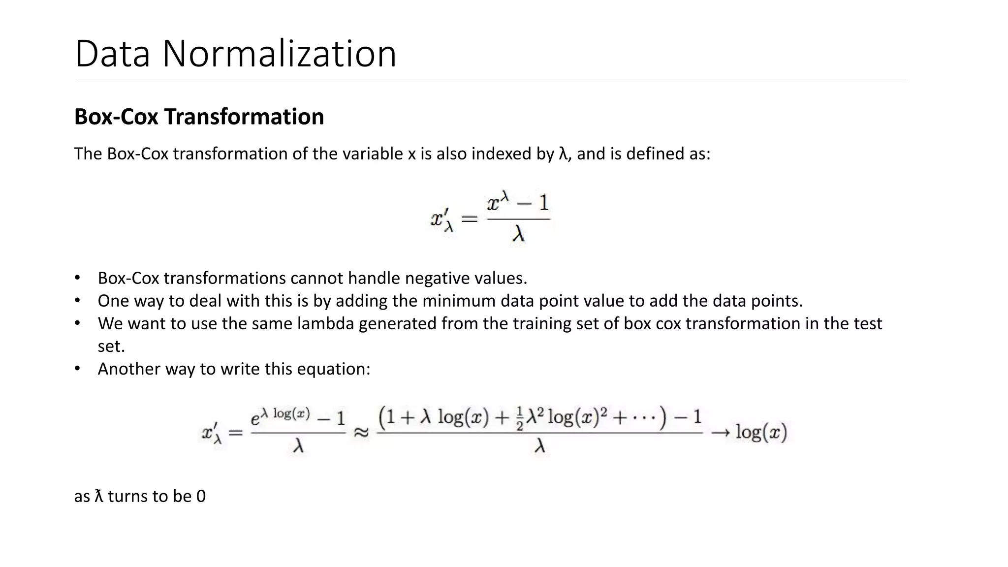 Data Normalization
Box-Cox Transformation
The Box-Cox transformation of the variable x is also indexed by λ, and is defined as:
• Box-Cox transformations cannot handle negative values.
• One way to deal with this is by adding the minimum data point value to add the data points.
• We want to use the same lambda generated from the training set of box cox transformation in the test
set.
• Another way to write this equation:
as ƛ turns to be 0
 