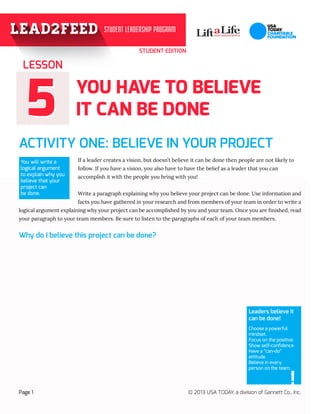 STUDENT EDITION
55
ACTIVITY ONE: BELIEVE IN YOUR PROJECT	 	
If a leader creates a vision, but doesn’t believe it can be done then people are not likely to 	
follow. If you have a vision, you also have to have the belief as a leader that you can 		
accomplish it with the people you bring with you!
Write a paragraph explaining why you believe your project can be done. Use information and
facts you have gathered in your research and from members of your team in order to write a
logical argument explaining why your project can be accomplished by you and your team. Once you are finished, read
your paragraph to your team members. Be sure to listen to the paragraphs of each of your team members.
LESSON
Page 1 © 2013 USA TODAY, a division of Gannett Co., Inc.
You will write a
logical argument
to explain why you
believe that your
project can 		
be done.
YOU HAVE TO BELIEVE
IT CAN BE DONE
Leaders believe it
can be done!
Choose a powerful
mindset.
Focus on the positive.
Show self-confidence.
Have a “can-do”
attitude.
Believe in every
person on the team.
!
Why do I believe this project can be done?
 