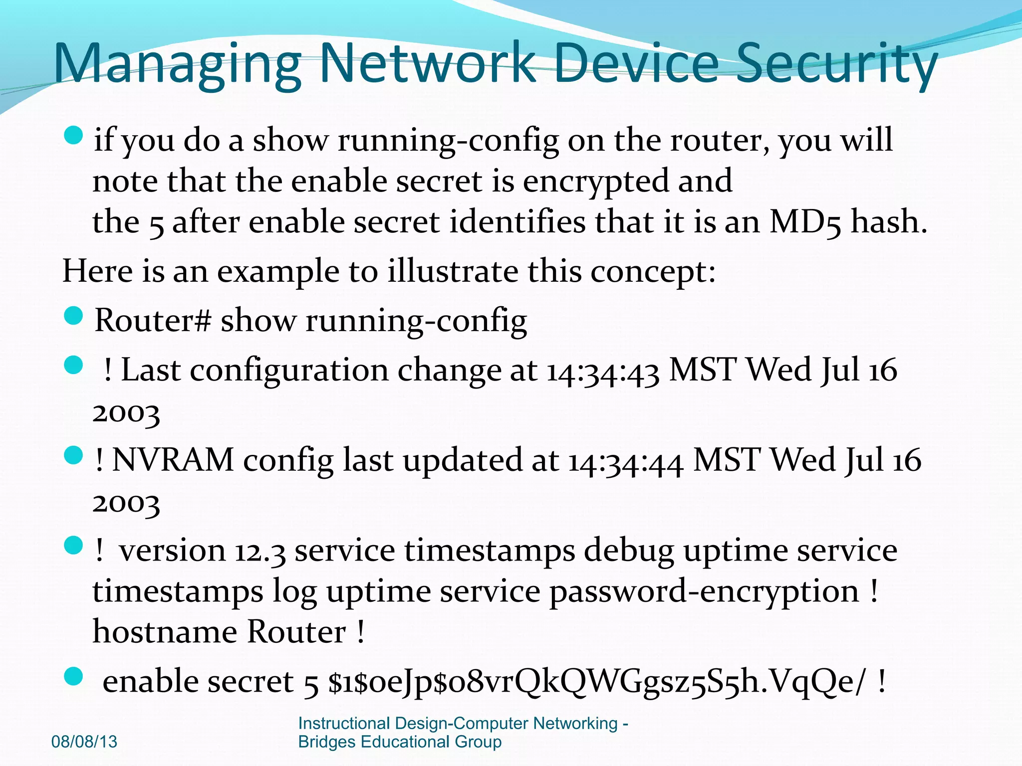 if you do a show running-config on the router, you will
note that the enable secret is encrypted and
the 5 after enable secret identifies that it is an MD5 hash.
Here is an example to illustrate this concept:
Router# show running-config
 ! Last configuration change at 14:34:43 MST Wed Jul 16
2003
! NVRAM config last updated at 14:34:44 MST Wed Jul 16
2003
! version 12.3 service timestamps debug uptime service
timestamps log uptime service password-encryption !
hostname Router !
 enable secret 5 $1$oeJp$08vrQkQWGgsz5S5h.VqQe/ !
08/08/13
Instructional Design-Computer Networking -
Bridges Educational Group
Managing Network Device Security
 