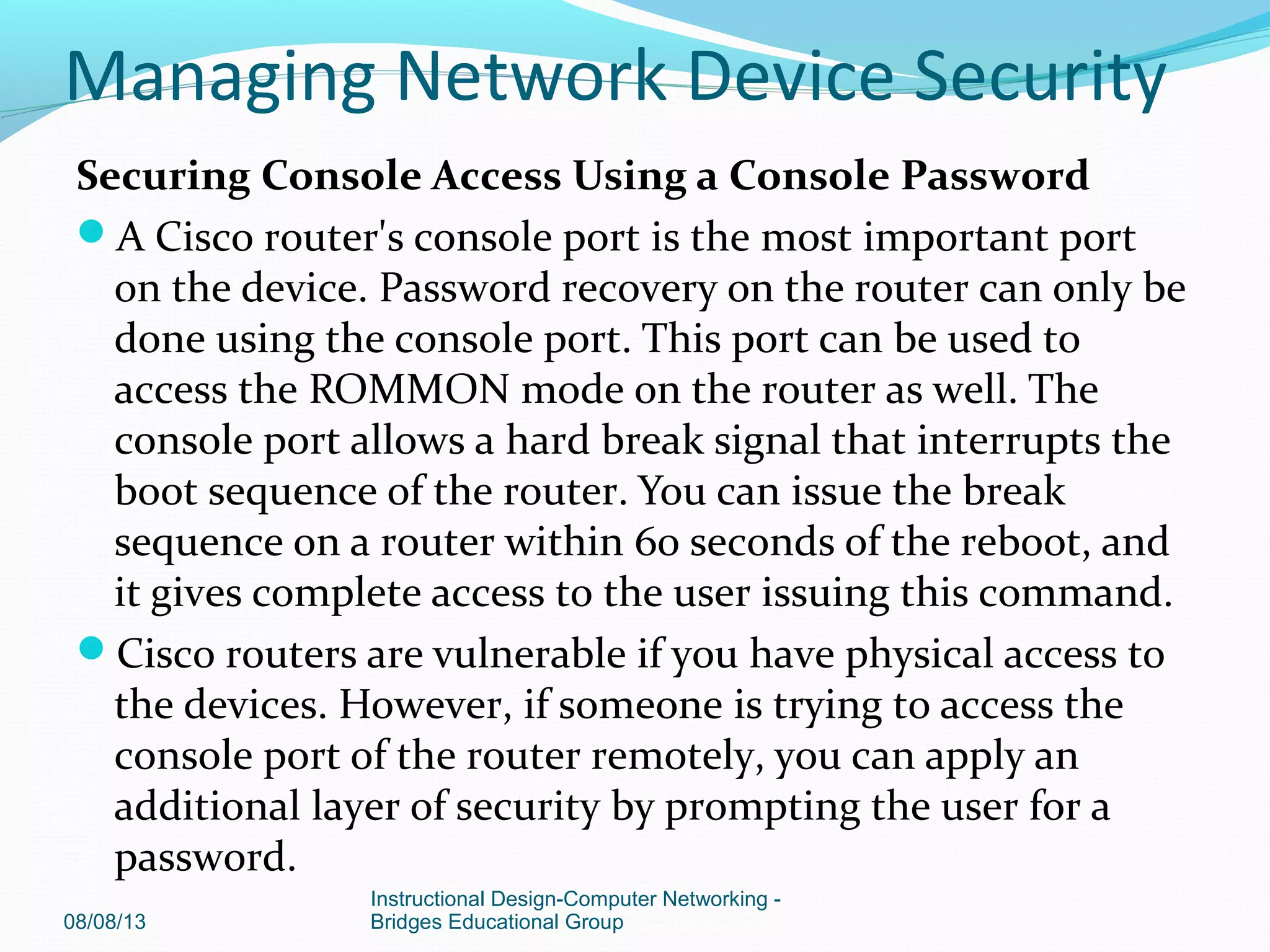 Securing Console Access Using a Console Password
A Cisco router's console port is the most important port
on the device. Password recovery on the router can only be
done using the console port. This port can be used to
access the ROMMON mode on the router as well. The
console port allows a hard break signal that interrupts the
boot sequence of the router. You can issue the break
sequence on a router within 60 seconds of the reboot, and
it gives complete access to the user issuing this command.
Cisco routers are vulnerable if you have physical access to
the devices. However, if someone is trying to access the
console port of the router remotely, you can apply an
additional layer of security by prompting the user for a
password.
08/08/13
Instructional Design-Computer Networking -
Bridges Educational Group
Managing Network Device Security
 