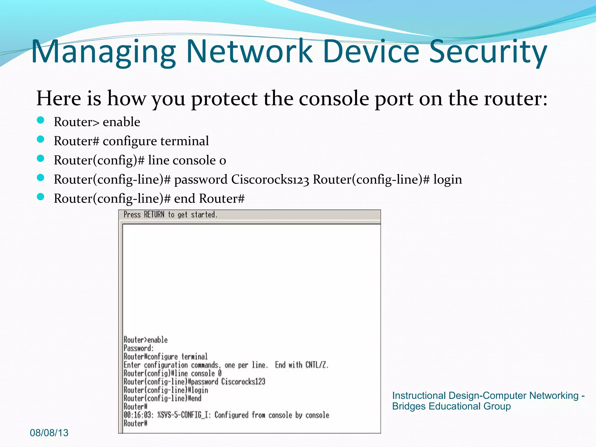Here is how you protect the console port on the router:
 Router> enable
 Router# configure terminal
 Router(config)# line console 0
 Router(config-line)# password Ciscorocks123 Router(config-line)# login
 Router(config-line)# end Router#
08/08/13
Instructional Design-Computer Networking -
Bridges Educational Group
Managing Network Device Security
 