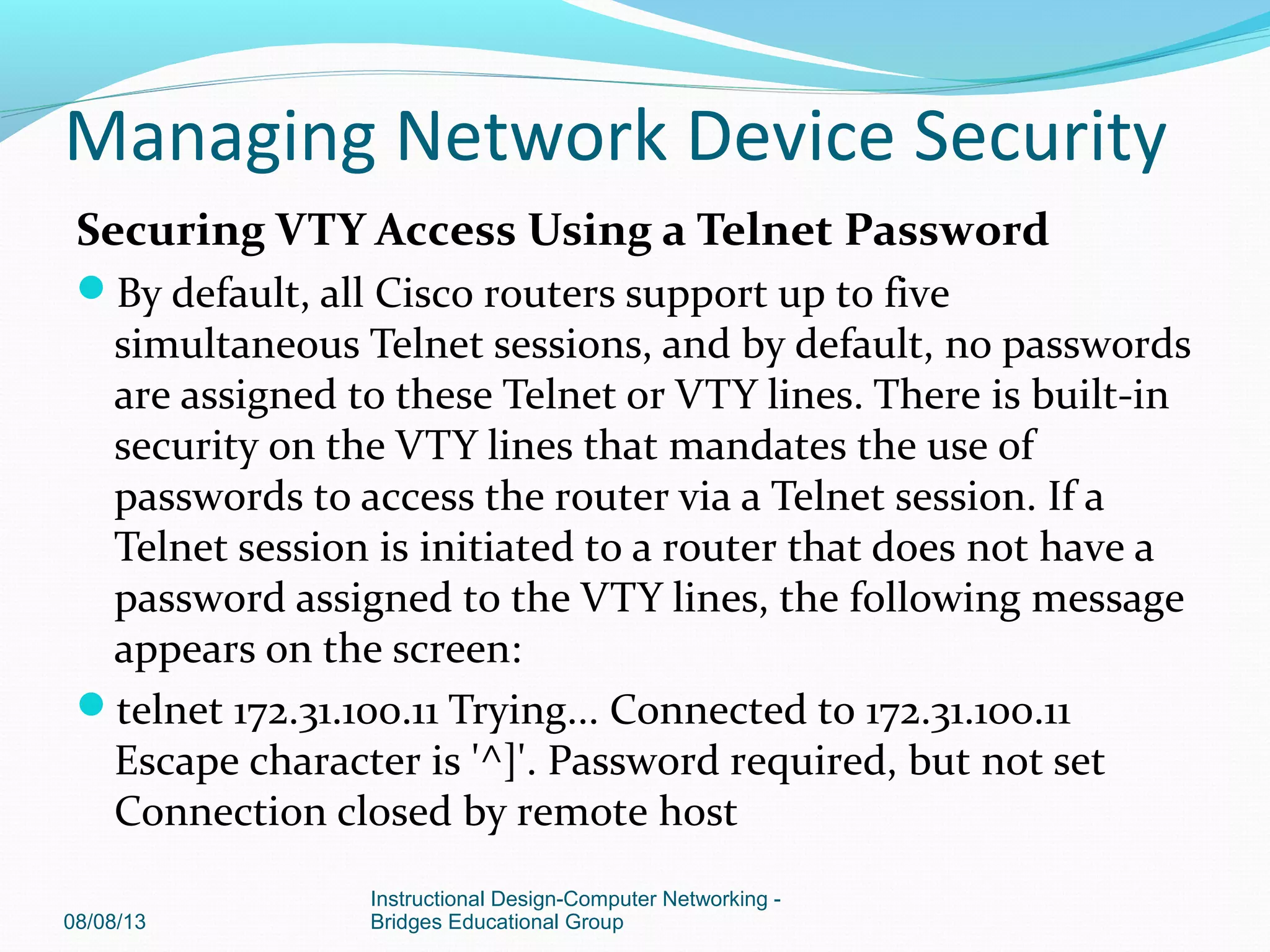 Securing VTY Access Using a Telnet Password
By default, all Cisco routers support up to five
simultaneous Telnet sessions, and by default, no passwords
are assigned to these Telnet or VTY lines. There is built-in
security on the VTY lines that mandates the use of
passwords to access the router via a Telnet session. If a
Telnet session is initiated to a router that does not have a
password assigned to the VTY lines, the following message
appears on the screen:
telnet 172.31.100.11 Trying... Connected to 172.31.100.11
Escape character is '^]'. Password required, but not set
Connection closed by remote host
08/08/13
Instructional Design-Computer Networking -
Bridges Educational Group
Managing Network Device Security
 