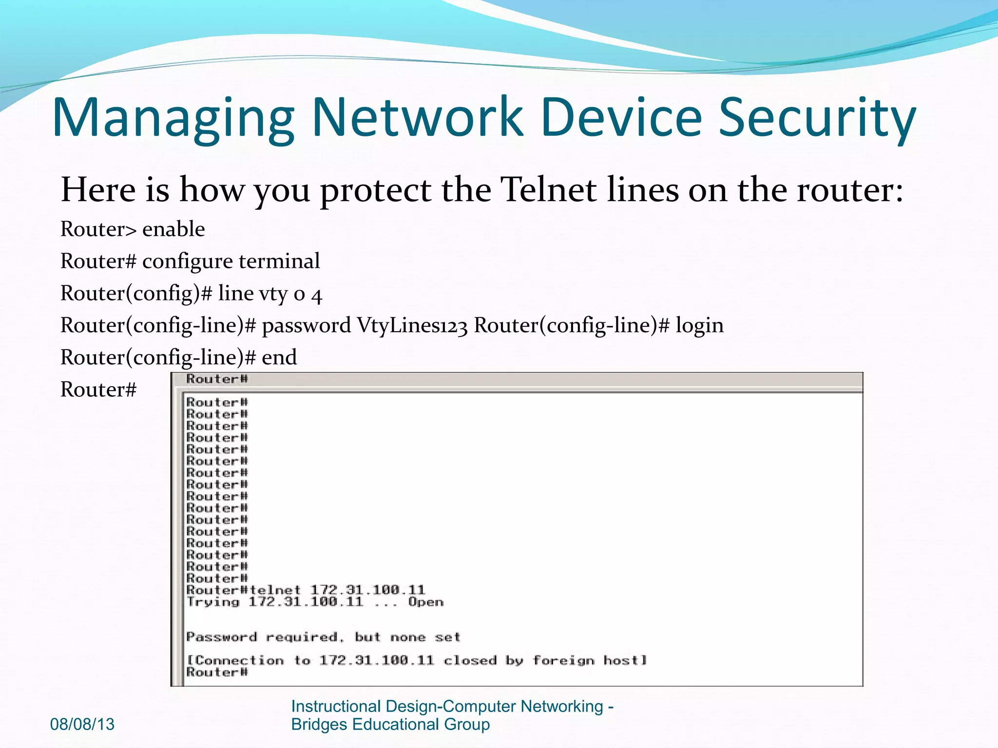 Here is how you protect the Telnet lines on the router:
Router> enable
Router# configure terminal
Router(config)# line vty 0 4
Router(config-line)# password VtyLines123 Router(config-line)# login
Router(config-line)# end
Router#
08/08/13
Instructional Design-Computer Networking -
Bridges Educational Group
Managing Network Device Security
 