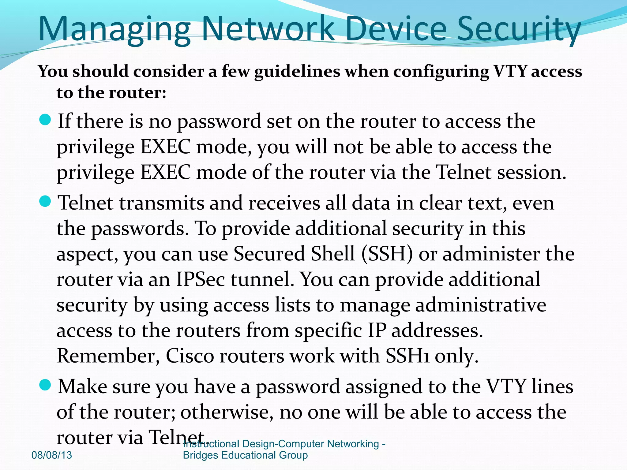 You should consider a few guidelines when configuring VTY access
to the router:
If there is no password set on the router to access the
privilege EXEC mode, you will not be able to access the
privilege EXEC mode of the router via the Telnet session.
Telnet transmits and receives all data in clear text, even
the passwords. To provide additional security in this
aspect, you can use Secured Shell (SSH) or administer the
router via an IPSec tunnel. You can provide additional
security by using access lists to manage administrative
access to the routers from specific IP addresses.
Remember, Cisco routers work with SSH1 only.
Make sure you have a password assigned to the VTY lines
of the router; otherwise, no one will be able to access the
router via Telnet.
08/08/13
Instructional Design-Computer Networking -
Bridges Educational Group
Managing Network Device Security
 