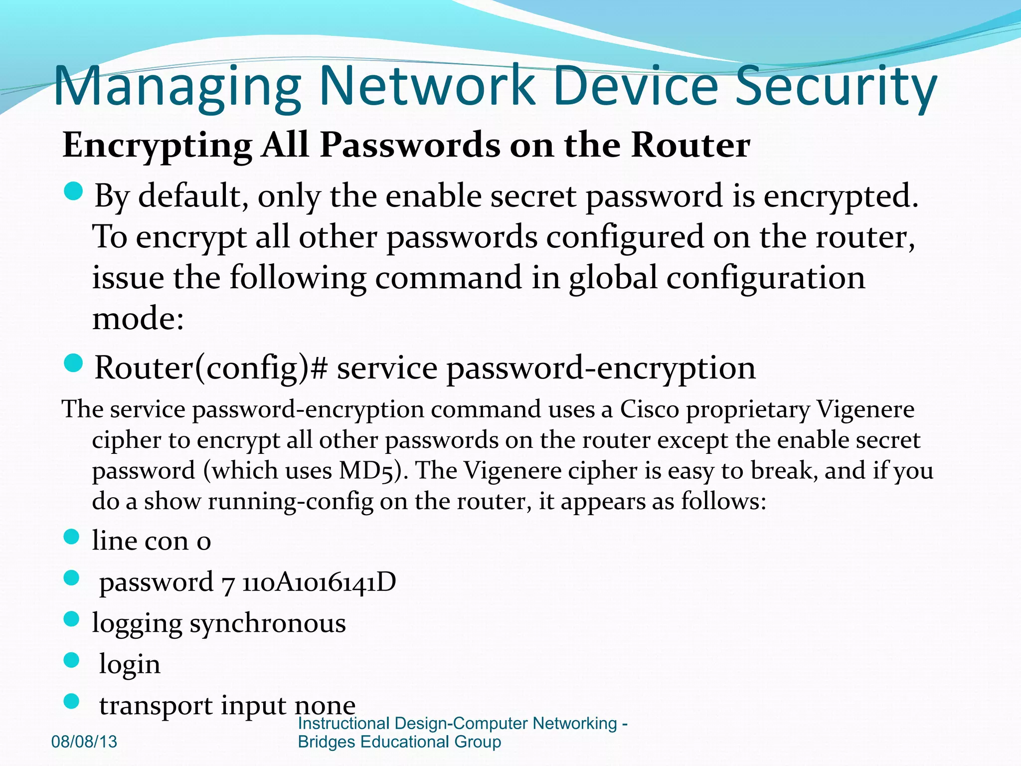 Encrypting All Passwords on the Router
By default, only the enable secret password is encrypted.
To encrypt all other passwords configured on the router,
issue the following command in global configuration
mode:
Router(config)# service password-encryption
The service password-encryption command uses a Cisco proprietary Vigenere
cipher to encrypt all other passwords on the router except the enable secret
password (which uses MD5). The Vigenere cipher is easy to break, and if you
do a show running-config on the router, it appears as follows:
line con 0
 password 7 110A1016141D
logging synchronous
 login
 transport input none
08/08/13
Instructional Design-Computer Networking -
Bridges Educational Group
Managing Network Device Security
 