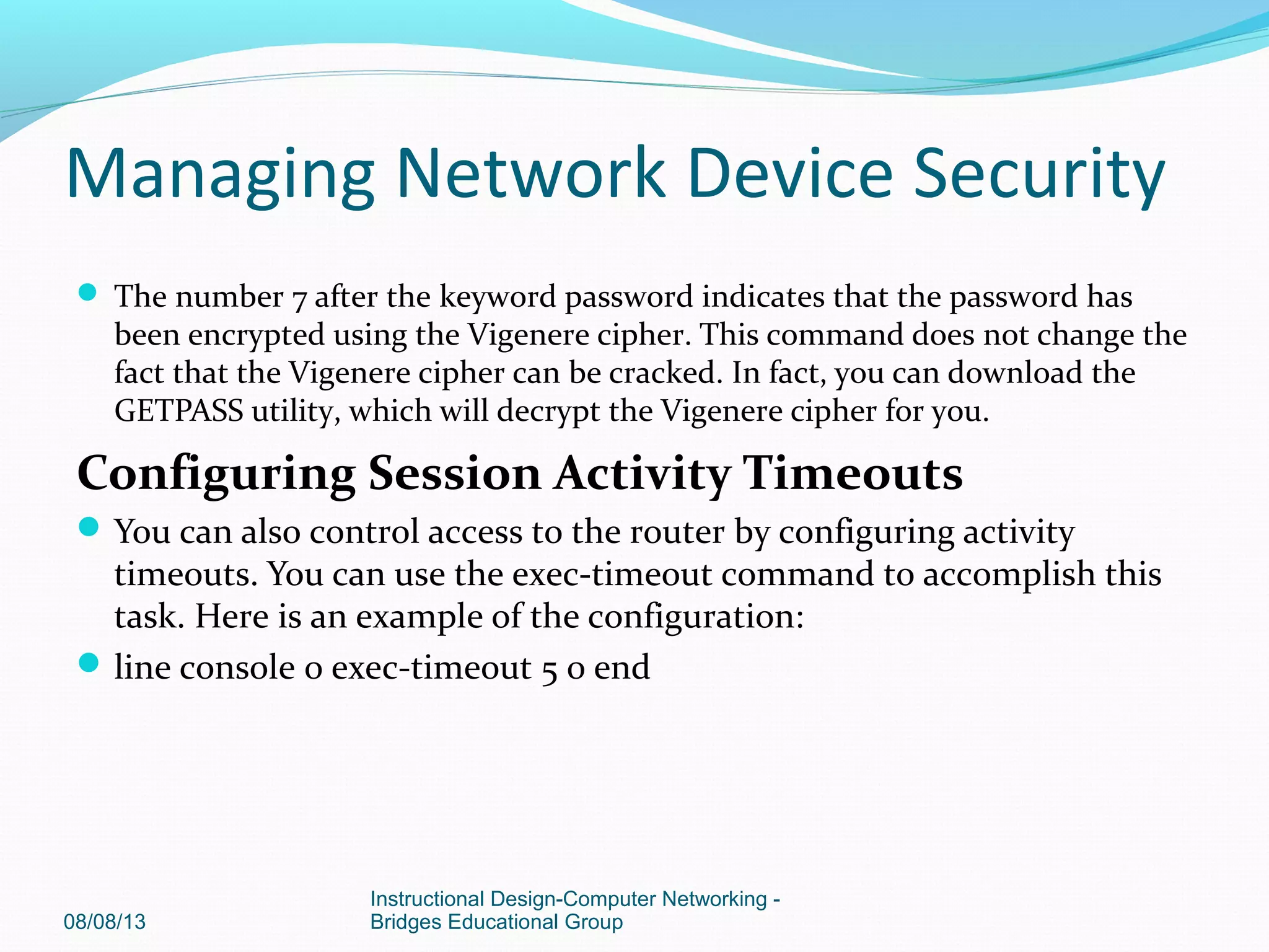  The number 7 after the keyword password indicates that the password has
been encrypted using the Vigenere cipher. This command does not change the
fact that the Vigenere cipher can be cracked. In fact, you can download the
GETPASS utility, which will decrypt the Vigenere cipher for you.
Configuring Session Activity Timeouts
You can also control access to the router by configuring activity
timeouts. You can use the exec-timeout command to accomplish this
task. Here is an example of the configuration:
line console 0 exec-timeout 5 0 end
08/08/13
Instructional Design-Computer Networking -
Bridges Educational Group
Managing Network Device Security
 