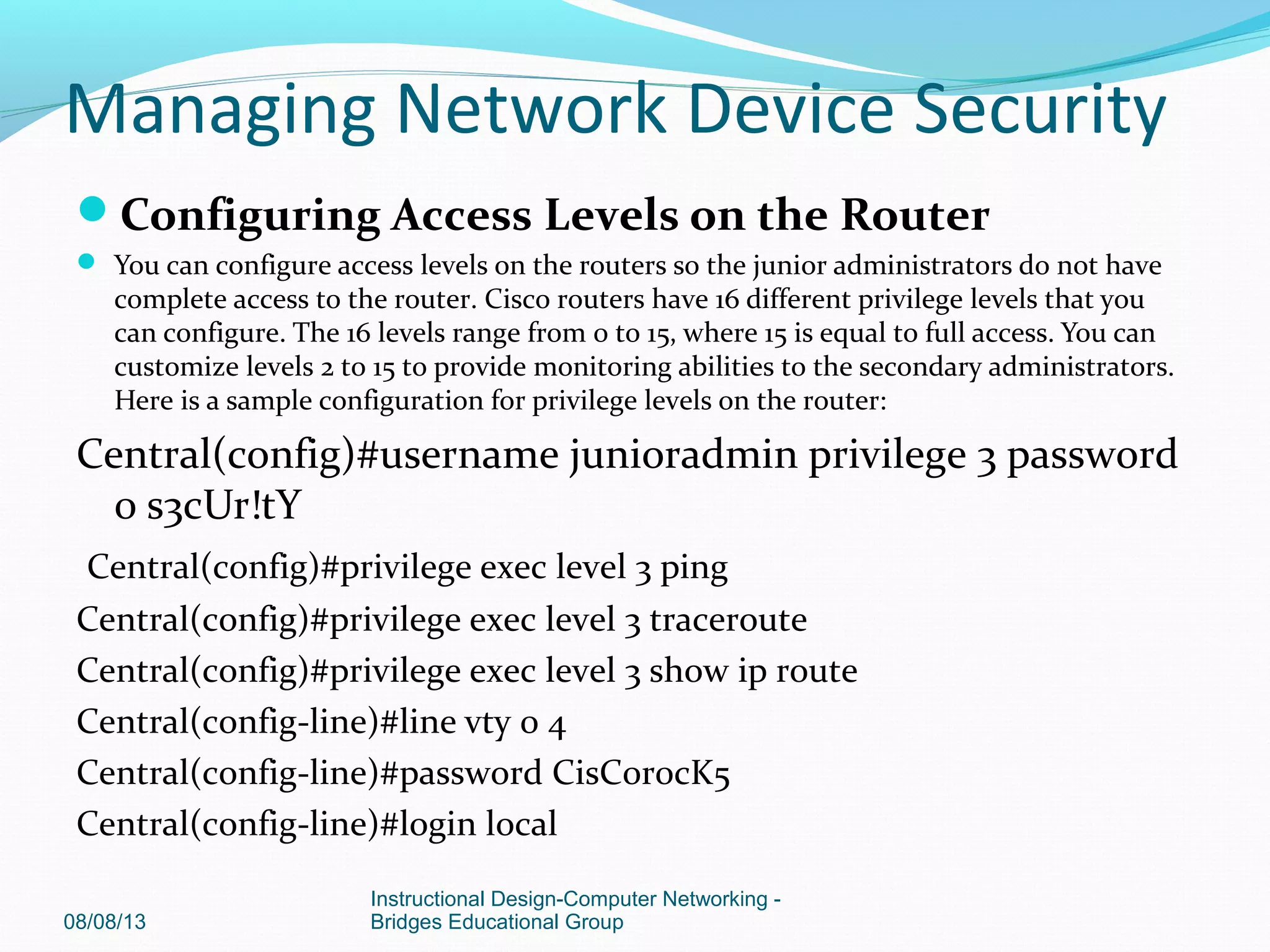 Configuring Access Levels on the Router
 You can configure access levels on the routers so the junior administrators do not have
complete access to the router. Cisco routers have 16 different privilege levels that you
can configure. The 16 levels range from 0 to 15, where 15 is equal to full access. You can
customize levels 2 to 15 to provide monitoring abilities to the secondary administrators.
Here is a sample configuration for privilege levels on the router:
Central(config)#username junioradmin privilege 3 password
0 s3cUr!tY
Central(config)#privilege exec level 3 ping
Central(config)#privilege exec level 3 traceroute
Central(config)#privilege exec level 3 show ip route
Central(config-line)#line vty 0 4
Central(config-line)#password CisC0r0cK5
Central(config-line)#login local
08/08/13
Instructional Design-Computer Networking -
Bridges Educational Group
Managing Network Device Security
 