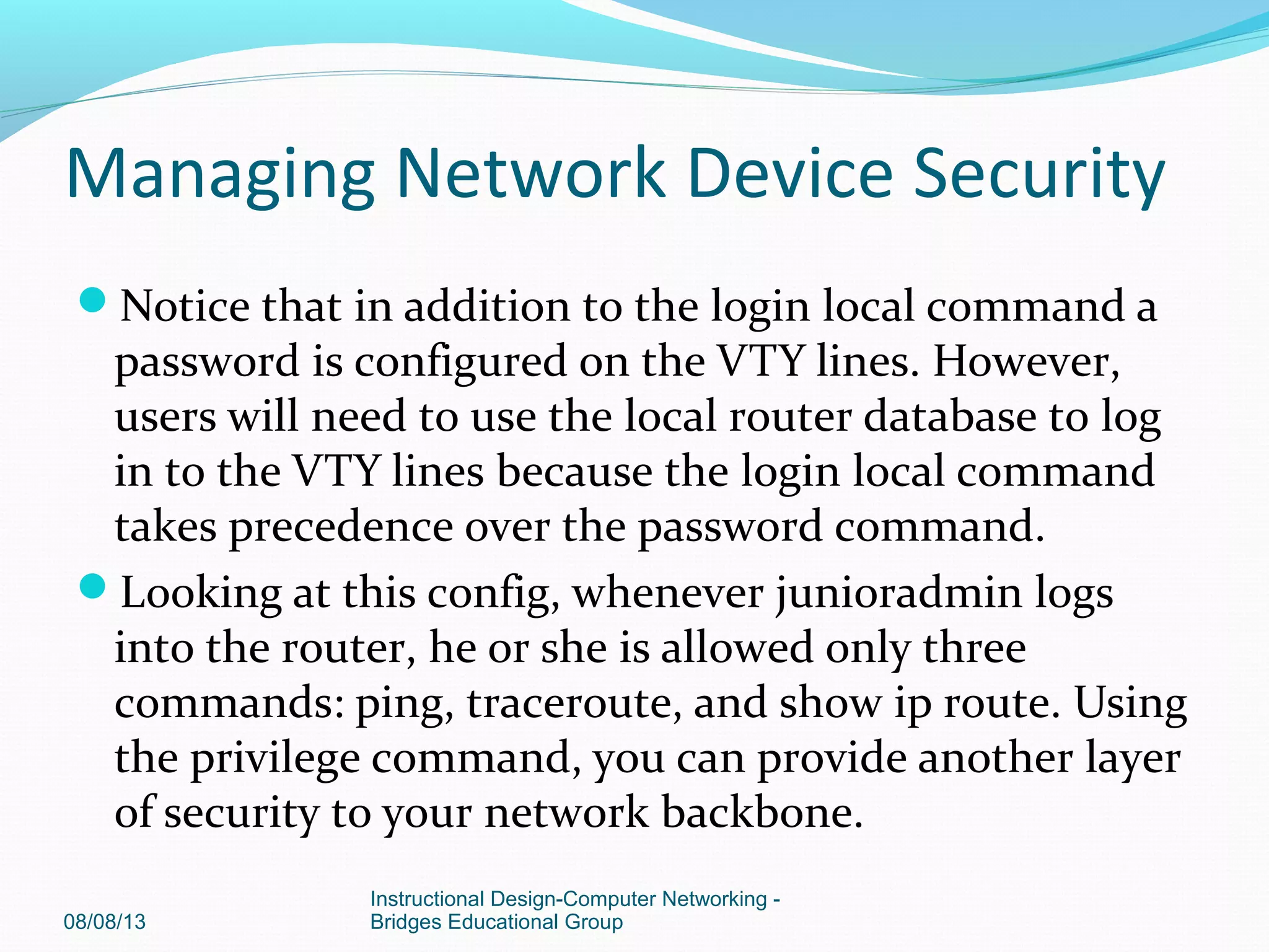 Notice that in addition to the login local command a
password is configured on the VTY lines. However,
users will need to use the local router database to log
in to the VTY lines because the login local command
takes precedence over the password command.
Looking at this config, whenever junioradmin logs
into the router, he or she is allowed only three
commands: ping, traceroute, and show ip route. Using
the privilege command, you can provide another layer
of security to your network backbone.
08/08/13
Instructional Design-Computer Networking -
Bridges Educational Group
Managing Network Device Security
 