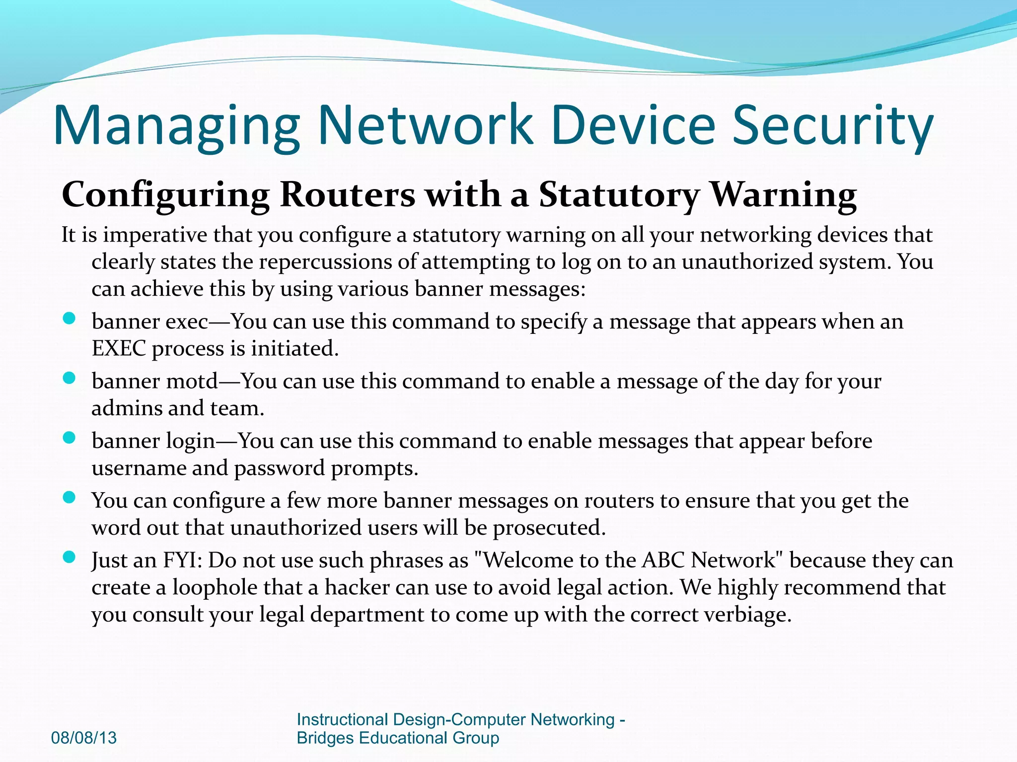 Configuring Routers with a Statutory Warning
It is imperative that you configure a statutory warning on all your networking devices that
clearly states the repercussions of attempting to log on to an unauthorized system. You
can achieve this by using various banner messages:
 banner exec—You can use this command to specify a message that appears when an
EXEC process is initiated.
 banner motd—You can use this command to enable a message of the day for your
admins and team.
 banner login—You can use this command to enable messages that appear before
username and password prompts.
 You can configure a few more banner messages on routers to ensure that you get the
word out that unauthorized users will be prosecuted.
 Just an FYI: Do not use such phrases as "Welcome to the ABC Network" because they can
create a loophole that a hacker can use to avoid legal action. We highly recommend that
you consult your legal department to come up with the correct verbiage.
08/08/13
Instructional Design-Computer Networking -
Bridges Educational Group
Managing Network Device Security
 