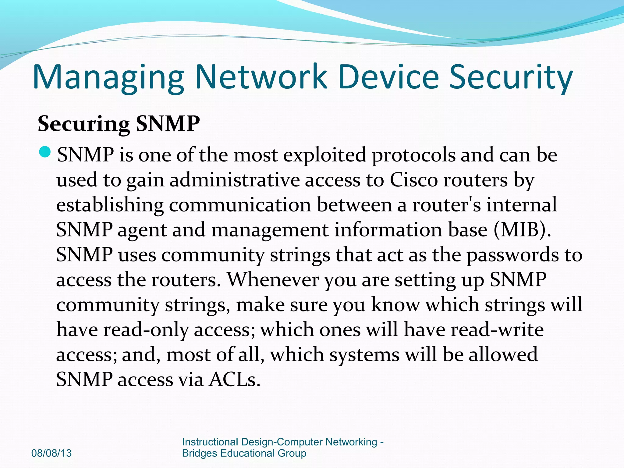 Securing SNMP
SNMP is one of the most exploited protocols and can be
used to gain administrative access to Cisco routers by
establishing communication between a router's internal
SNMP agent and management information base (MIB).
SNMP uses community strings that act as the passwords to
access the routers. Whenever you are setting up SNMP
community strings, make sure you know which strings will
have read-only access; which ones will have read-write
access; and, most of all, which systems will be allowed
SNMP access via ACLs.
08/08/13
Instructional Design-Computer Networking -
Bridges Educational Group
Managing Network Device Security
 