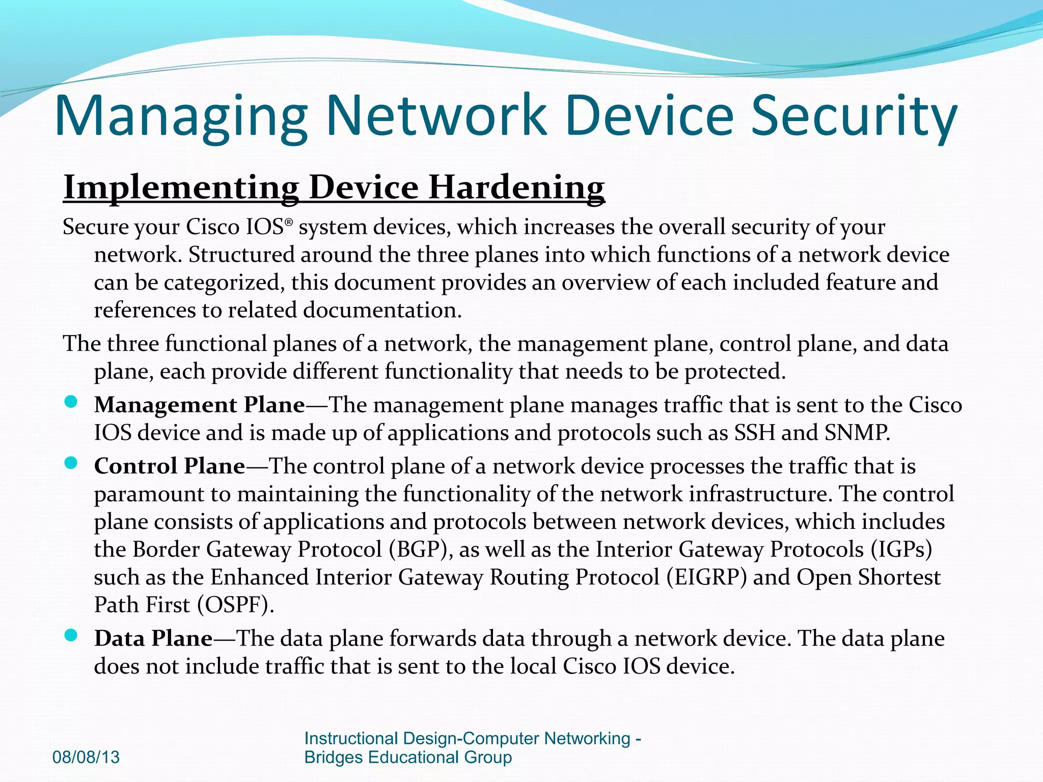 Implementing Device Hardening
Secure your Cisco IOS® system devices, which increases the overall security of your
network. Structured around the three planes into which functions of a network device
can be categorized, this document provides an overview of each included feature and
references to related documentation.
The three functional planes of a network, the management plane, control plane, and data
plane, each provide different functionality that needs to be protected.
 Management Plane—The management plane manages traffic that is sent to the Cisco
IOS device and is made up of applications and protocols such as SSH and SNMP.
 Control Plane—The control plane of a network device processes the traffic that is
paramount to maintaining the functionality of the network infrastructure. The control
plane consists of applications and protocols between network devices, which includes
the Border Gateway Protocol (BGP), as well as the Interior Gateway Protocols (IGPs)
such as the Enhanced Interior Gateway Routing Protocol (EIGRP) and Open Shortest
Path First (OSPF).
 Data Plane—The data plane forwards data through a network device. The data plane
does not include traffic that is sent to the local Cisco IOS device.
08/08/13
Instructional Design-Computer Networking -
Bridges Educational Group
Managing Network Device Security
 