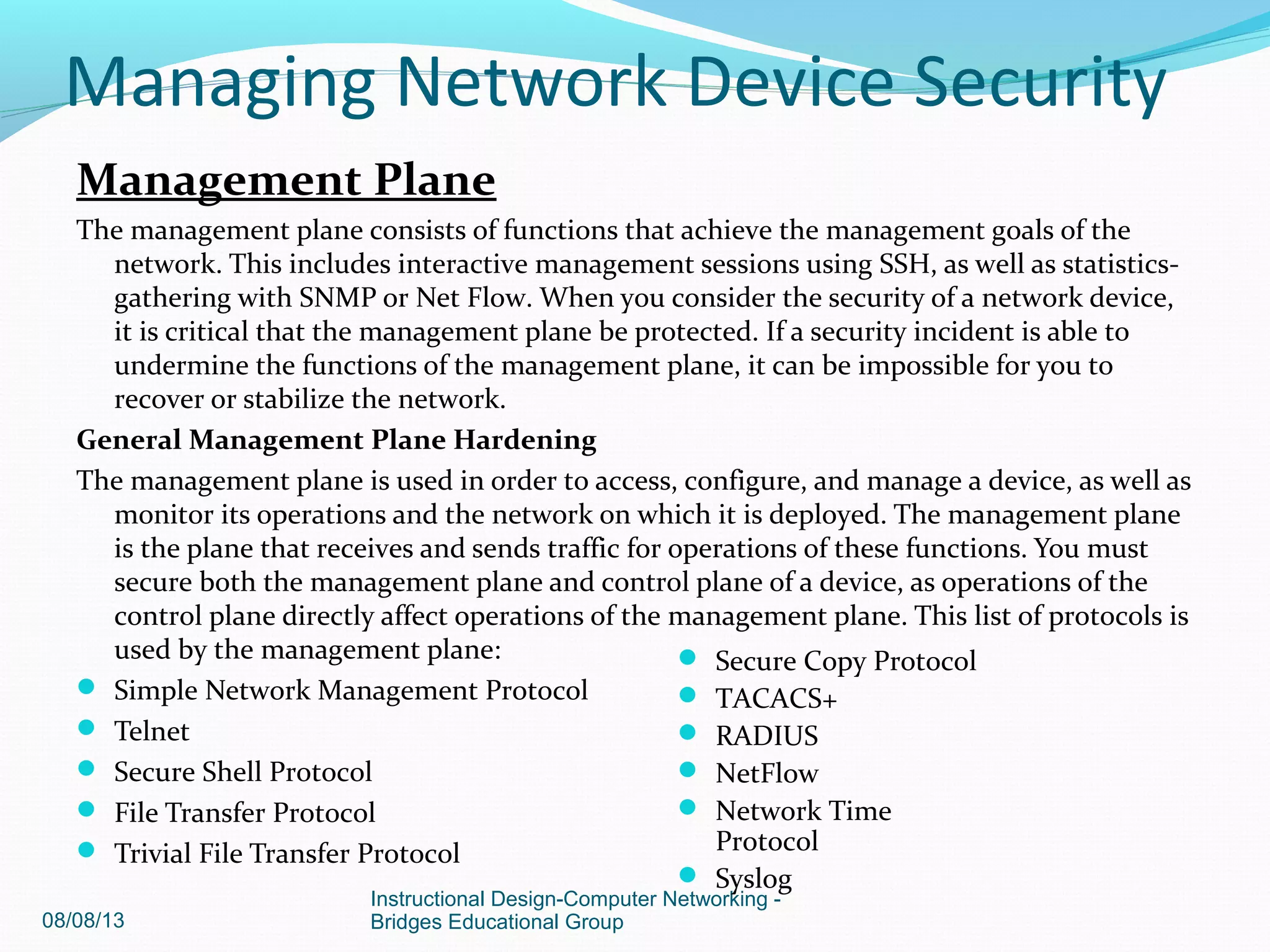Management Plane
The management plane consists of functions that achieve the management goals of the
network. This includes interactive management sessions using SSH, as well as statistics-
gathering with SNMP or Net Flow. When you consider the security of a network device,
it is critical that the management plane be protected. If a security incident is able to
undermine the functions of the management plane, it can be impossible for you to
recover or stabilize the network.
General Management Plane Hardening
The management plane is used in order to access, configure, and manage a device, as well as
monitor its operations and the network on which it is deployed. The management plane
is the plane that receives and sends traffic for operations of these functions. You must
secure both the management plane and control plane of a device, as operations of the
control plane directly affect operations of the management plane. This list of protocols is
used by the management plane:
 Simple Network Management Protocol
 Telnet
 Secure Shell Protocol
 File Transfer Protocol
 Trivial File Transfer Protocol
08/08/13
Instructional Design-Computer Networking -
Bridges Educational Group
 Secure Copy Protocol
 TACACS+
 RADIUS
 NetFlow
 Network Time
Protocol
 Syslog
Managing Network Device Security
 