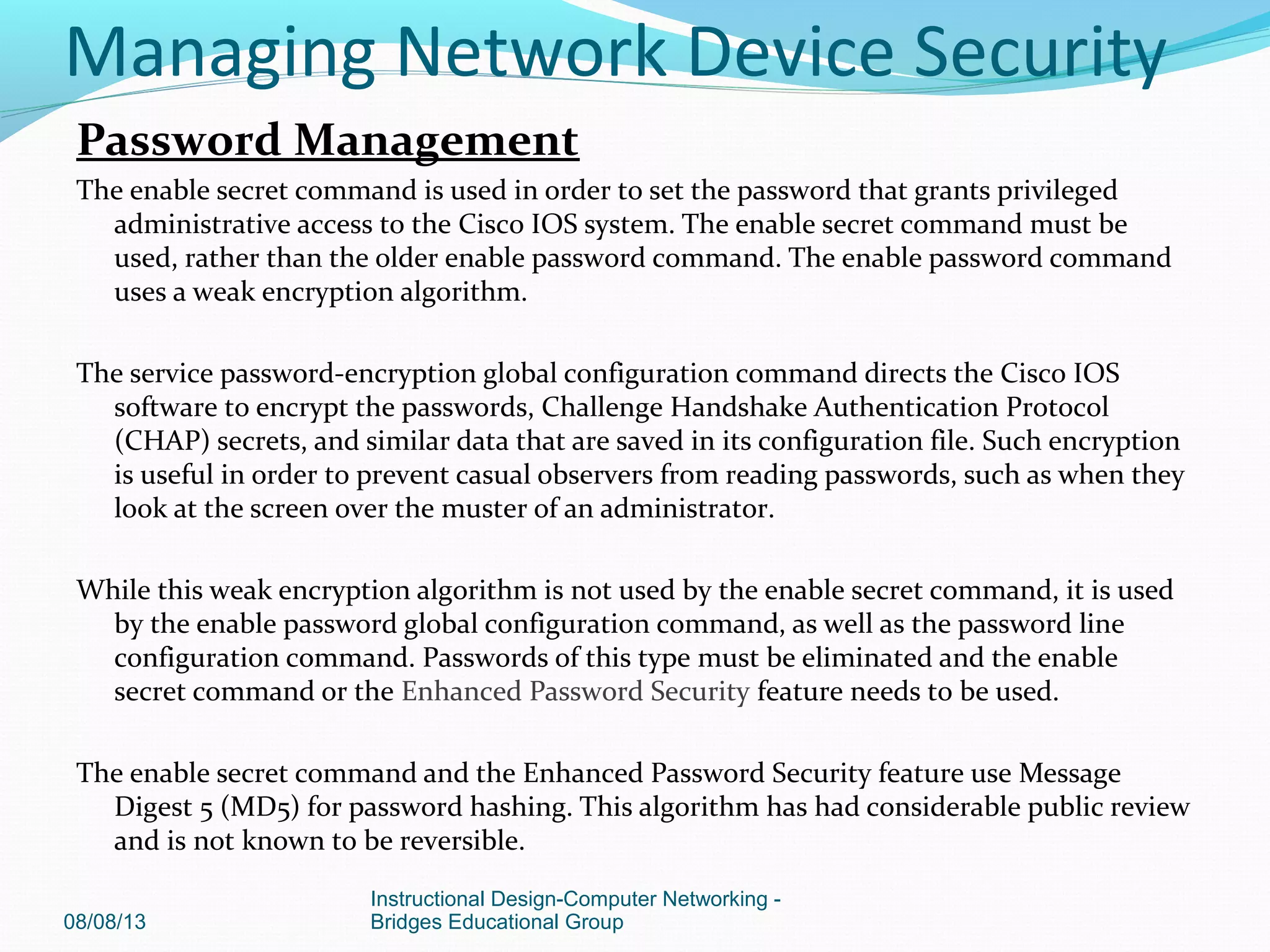 Password Management
The enable secret command is used in order to set the password that grants privileged
administrative access to the Cisco IOS system. The enable secret command must be
used, rather than the older enable password command. The enable password command
uses a weak encryption algorithm.
The service password-encryption global configuration command directs the Cisco IOS
software to encrypt the passwords, Challenge Handshake Authentication Protocol
(CHAP) secrets, and similar data that are saved in its configuration file. Such encryption
is useful in order to prevent casual observers from reading passwords, such as when they
look at the screen over the muster of an administrator.
While this weak encryption algorithm is not used by the enable secret command, it is used
by the enable password global configuration command, as well as the password line
configuration command. Passwords of this type must be eliminated and the enable
secret command or the Enhanced Password Security feature needs to be used.
The enable secret command and the Enhanced Password Security feature use Message
Digest 5 (MD5) for password hashing. This algorithm has had considerable public review
and is not known to be reversible.
08/08/13
Instructional Design-Computer Networking -
Bridges Educational Group
Managing Network Device Security
 