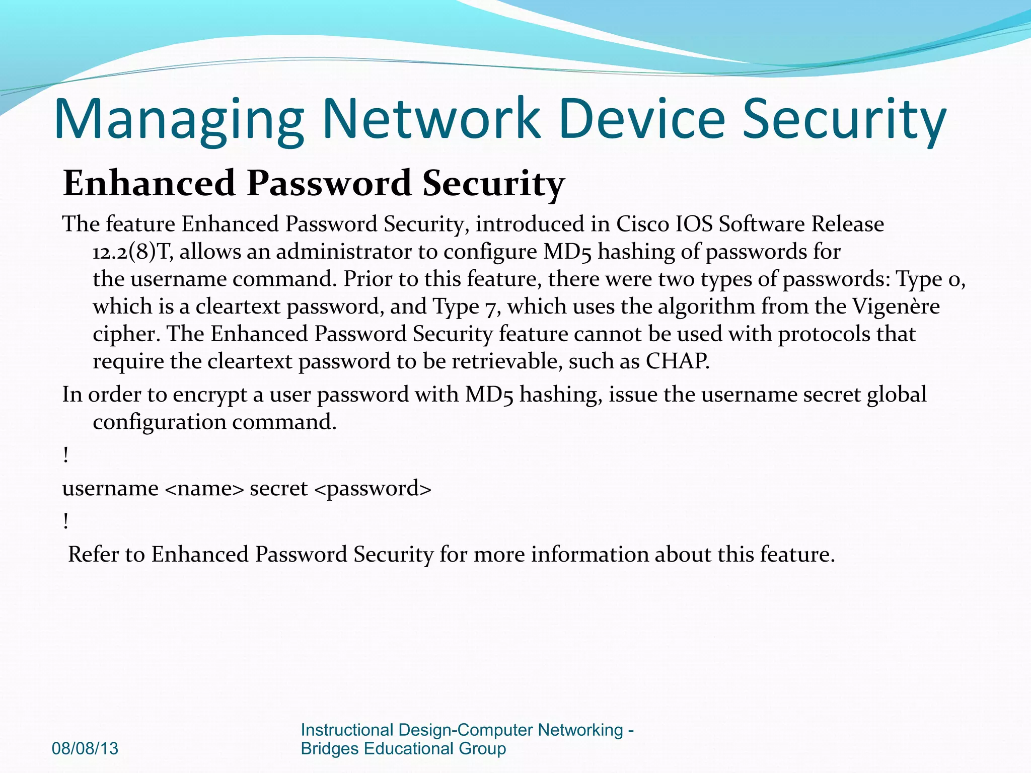Enhanced Password Security
The feature Enhanced Password Security, introduced in Cisco IOS Software Release
12.2(8)T, allows an administrator to configure MD5 hashing of passwords for
the username command. Prior to this feature, there were two types of passwords: Type 0,
which is a cleartext password, and Type 7, which uses the algorithm from the Vigenère
cipher. The Enhanced Password Security feature cannot be used with protocols that
require the cleartext password to be retrievable, such as CHAP.
In order to encrypt a user password with MD5 hashing, issue the username secret global
configuration command.
!
username <name> secret <password>
!
Refer to Enhanced Password Security for more information about this feature.
08/08/13
Instructional Design-Computer Networking -
Bridges Educational Group
Managing Network Device Security
 