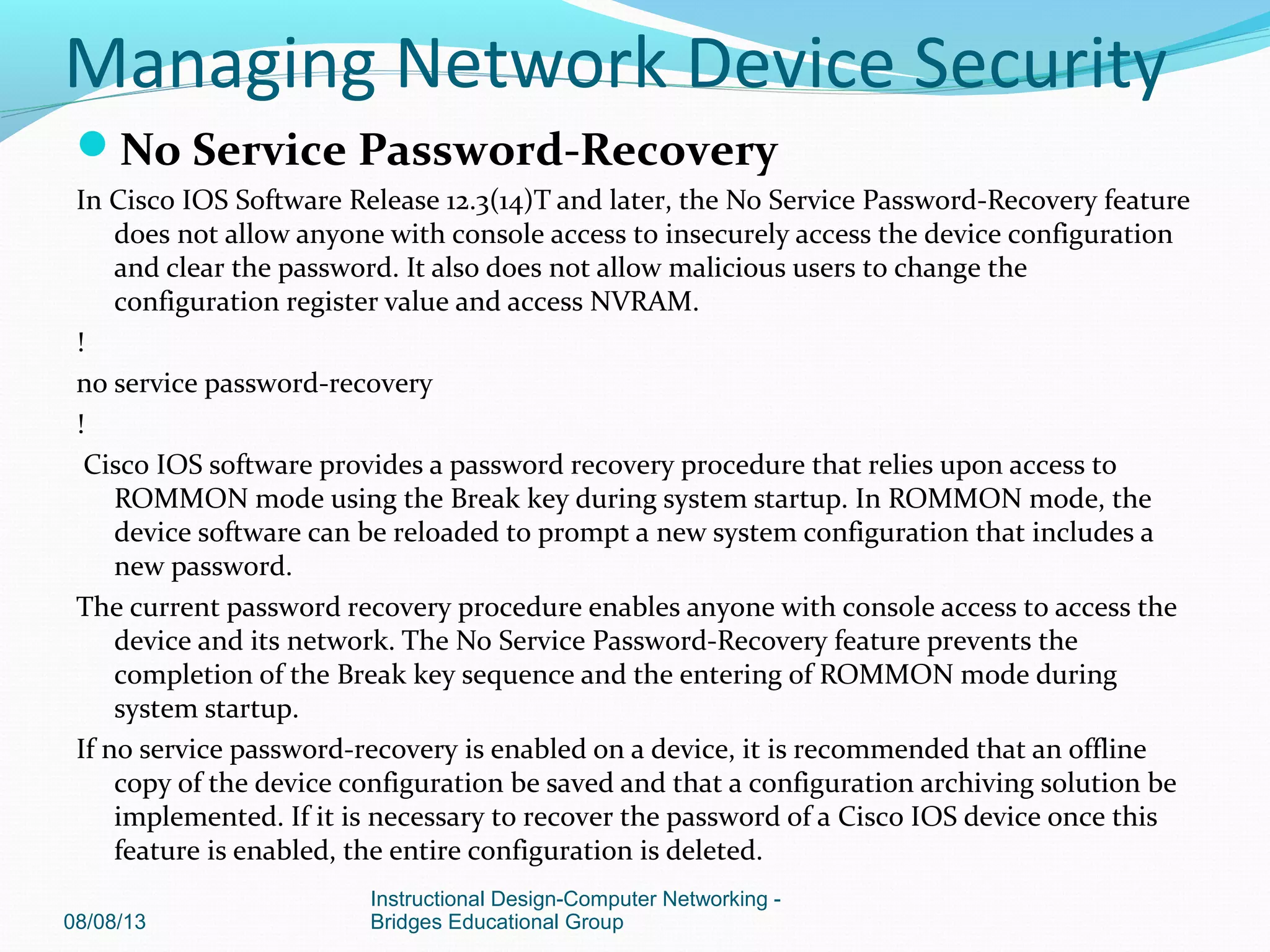 No Service Password-Recovery
In Cisco IOS Software Release 12.3(14)T and later, the No Service Password-Recovery feature
does not allow anyone with console access to insecurely access the device configuration
and clear the password. It also does not allow malicious users to change the
configuration register value and access NVRAM.
!
no service password-recovery
!
Cisco IOS software provides a password recovery procedure that relies upon access to
ROMMON mode using the Break key during system startup. In ROMMON mode, the
device software can be reloaded to prompt a new system configuration that includes a
new password.
The current password recovery procedure enables anyone with console access to access the
device and its network. The No Service Password-Recovery feature prevents the
completion of the Break key sequence and the entering of ROMMON mode during
system startup.
If no service password-recovery is enabled on a device, it is recommended that an offline
copy of the device configuration be saved and that a configuration archiving solution be
implemented. If it is necessary to recover the password of a Cisco IOS device once this
feature is enabled, the entire configuration is deleted.
08/08/13
Instructional Design-Computer Networking -
Bridges Educational Group
Managing Network Device Security
 