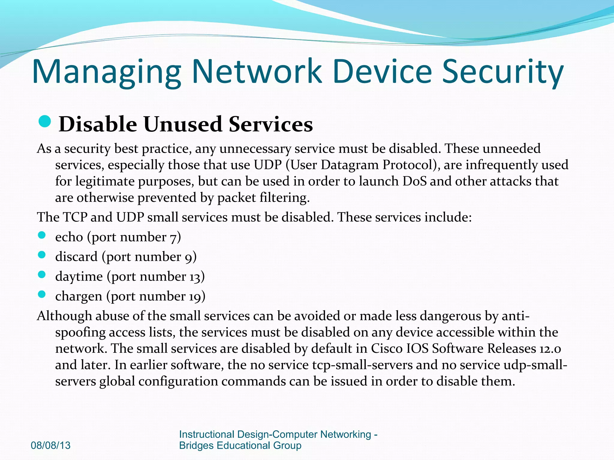 Disable Unused Services
As a security best practice, any unnecessary service must be disabled. These unneeded
services, especially those that use UDP (User Datagram Protocol), are infrequently used
for legitimate purposes, but can be used in order to launch DoS and other attacks that
are otherwise prevented by packet filtering.
The TCP and UDP small services must be disabled. These services include:
 echo (port number 7)
 discard (port number 9)
 daytime (port number 13)
 chargen (port number 19)
Although abuse of the small services can be avoided or made less dangerous by anti-
spoofing access lists, the services must be disabled on any device accessible within the
network. The small services are disabled by default in Cisco IOS Software Releases 12.0
and later. In earlier software, the no service tcp-small-servers and no service udp-small-
servers global configuration commands can be issued in order to disable them.
08/08/13
Instructional Design-Computer Networking -
Bridges Educational Group
Managing Network Device Security
 