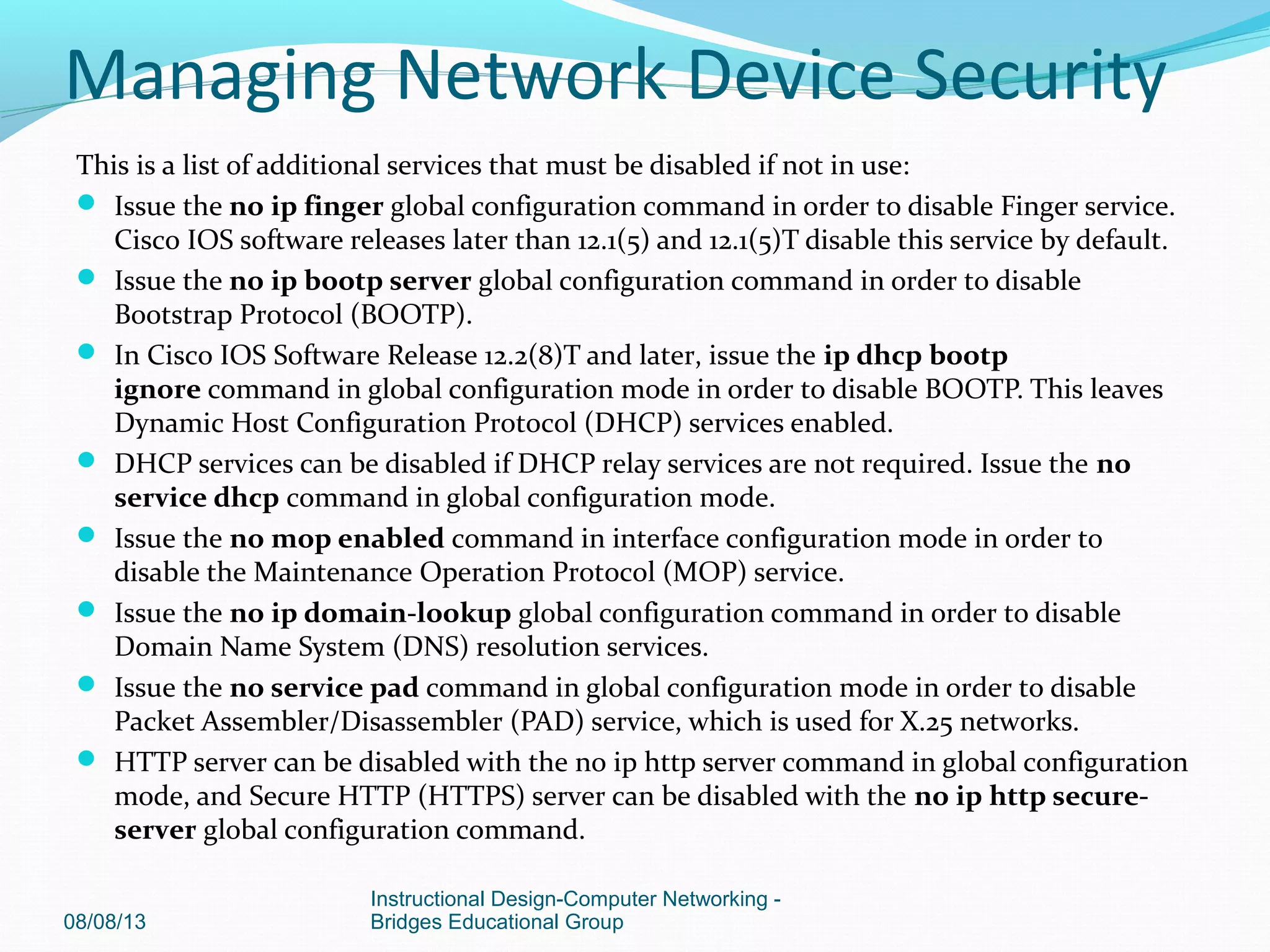 This is a list of additional services that must be disabled if not in use:
 Issue the no ip finger global configuration command in order to disable Finger service.
Cisco IOS software releases later than 12.1(5) and 12.1(5)T disable this service by default.
 Issue the no ip bootp server global configuration command in order to disable
Bootstrap Protocol (BOOTP).
 In Cisco IOS Software Release 12.2(8)T and later, issue the ip dhcp bootp
ignore command in global configuration mode in order to disable BOOTP. This leaves
Dynamic Host Configuration Protocol (DHCP) services enabled.
 DHCP services can be disabled if DHCP relay services are not required. Issue the no
service dhcp command in global configuration mode.
 Issue the no mop enabled command in interface configuration mode in order to
disable the Maintenance Operation Protocol (MOP) service.
 Issue the no ip domain-lookup global configuration command in order to disable
Domain Name System (DNS) resolution services.
 Issue the no service pad command in global configuration mode in order to disable
Packet Assembler/Disassembler (PAD) service, which is used for X.25 networks.
 HTTP server can be disabled with the no ip http server command in global configuration
mode, and Secure HTTP (HTTPS) server can be disabled with the no ip http secure-
server global configuration command.
08/08/13
Instructional Design-Computer Networking -
Bridges Educational Group
Managing Network Device Security
 