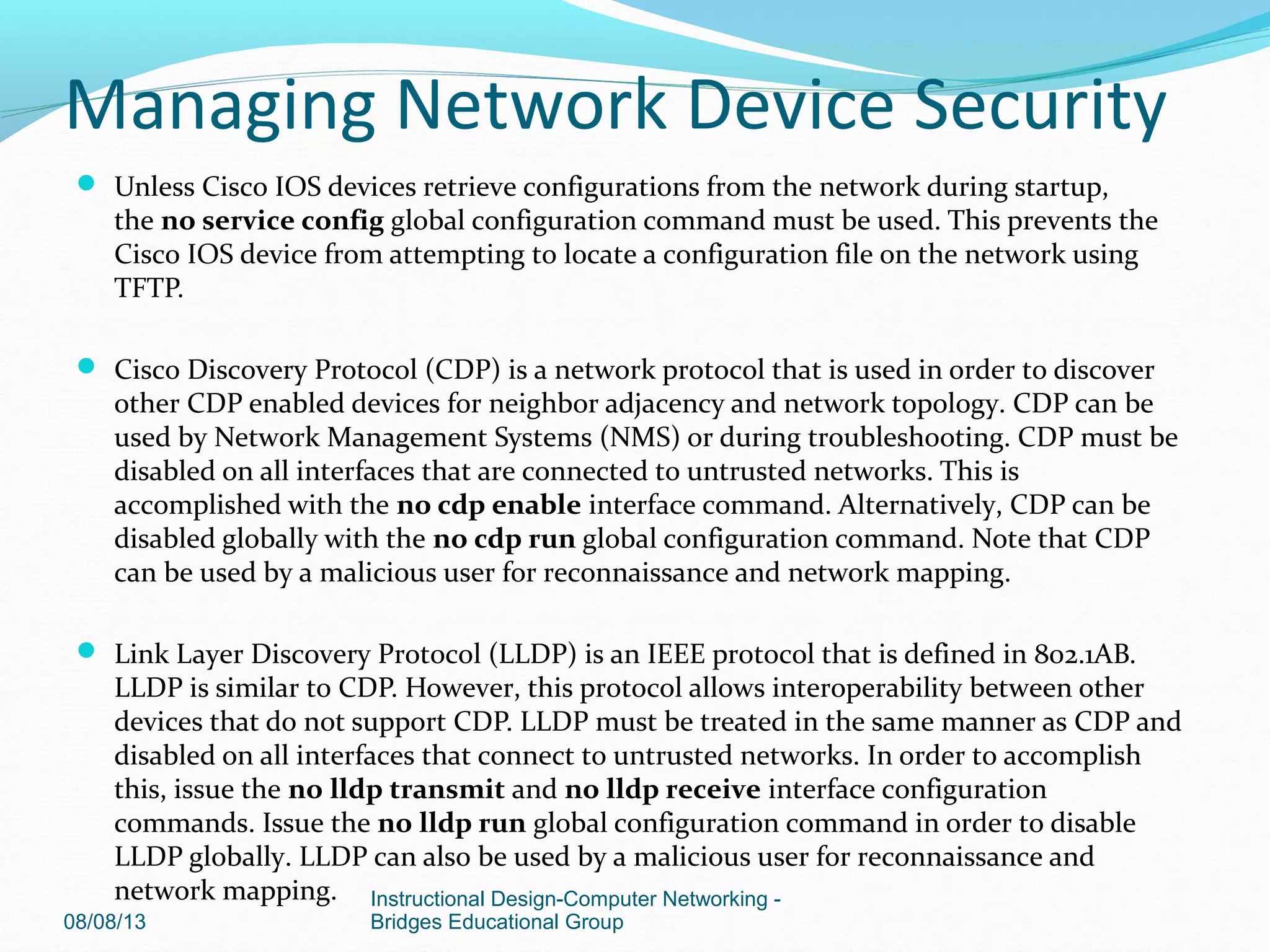  Unless Cisco IOS devices retrieve configurations from the network during startup,
the no service config global configuration command must be used. This prevents the
Cisco IOS device from attempting to locate a configuration file on the network using
TFTP.
 Cisco Discovery Protocol (CDP) is a network protocol that is used in order to discover
other CDP enabled devices for neighbor adjacency and network topology. CDP can be
used by Network Management Systems (NMS) or during troubleshooting. CDP must be
disabled on all interfaces that are connected to untrusted networks. This is
accomplished with the no cdp enable interface command. Alternatively, CDP can be
disabled globally with the no cdp run global configuration command. Note that CDP
can be used by a malicious user for reconnaissance and network mapping.
 Link Layer Discovery Protocol (LLDP) is an IEEE protocol that is defined in 802.1AB.
LLDP is similar to CDP. However, this protocol allows interoperability between other
devices that do not support CDP. LLDP must be treated in the same manner as CDP and
disabled on all interfaces that connect to untrusted networks. In order to accomplish
this, issue the no lldp transmit and no lldp receive interface configuration
commands. Issue the no lldp run global configuration command in order to disable
LLDP globally. LLDP can also be used by a malicious user for reconnaissance and
network mapping.
08/08/13
Instructional Design-Computer Networking -
Bridges Educational Group
Managing Network Device Security
 