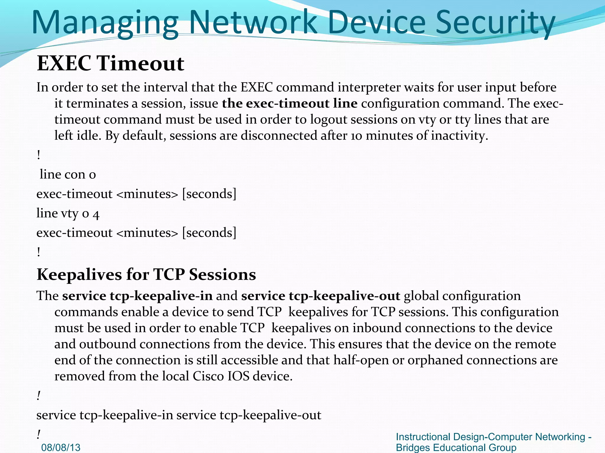 EXEC Timeout
In order to set the interval that the EXEC command interpreter waits for user input before
it terminates a session, issue the exec-timeout line configuration command. The exec-
timeout command must be used in order to logout sessions on vty or tty lines that are
left idle. By default, sessions are disconnected after 10 minutes of inactivity.
!
line con 0
exec-timeout <minutes> [seconds]
line vty 0 4
exec-timeout <minutes> [seconds]
!
Keepalives for TCP Sessions
The service tcp-keepalive-in and service tcp-keepalive-out global configuration
commands enable a device to send TCP keepalives for TCP sessions. This configuration
must be used in order to enable TCP keepalives on inbound connections to the device
and outbound connections from the device. This ensures that the device on the remote
end of the connection is still accessible and that half-open or orphaned connections are
removed from the local Cisco IOS device.
!
service tcp-keepalive-in service tcp-keepalive-out
!
08/08/13
Instructional Design-Computer Networking -
Bridges Educational Group
Managing Network Device Security
 