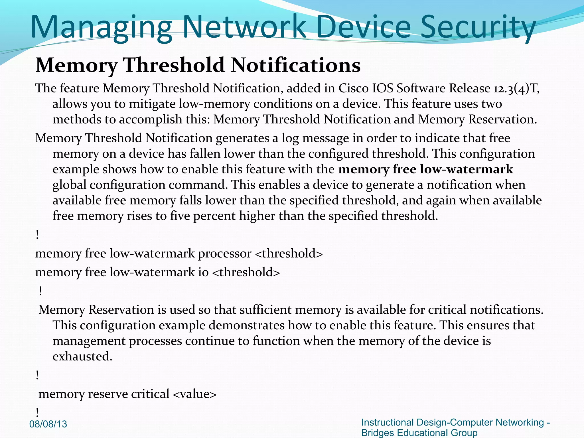 Memory Threshold Notifications
The feature Memory Threshold Notification, added in Cisco IOS Software Release 12.3(4)T,
allows you to mitigate low-memory conditions on a device. This feature uses two
methods to accomplish this: Memory Threshold Notification and Memory Reservation.
Memory Threshold Notification generates a log message in order to indicate that free
memory on a device has fallen lower than the configured threshold. This configuration
example shows how to enable this feature with the memory free low-watermark
global configuration command. This enables a device to generate a notification when
available free memory falls lower than the specified threshold, and again when available
free memory rises to five percent higher than the specified threshold.
!
memory free low-watermark processor <threshold>
memory free low-watermark io <threshold>
!
Memory Reservation is used so that sufficient memory is available for critical notifications.
This configuration example demonstrates how to enable this feature. This ensures that
management processes continue to function when the memory of the device is
exhausted.
!
memory reserve critical <value>
!
08/08/13 Instructional Design-Computer Networking -
Bridges Educational Group
Managing Network Device Security
 