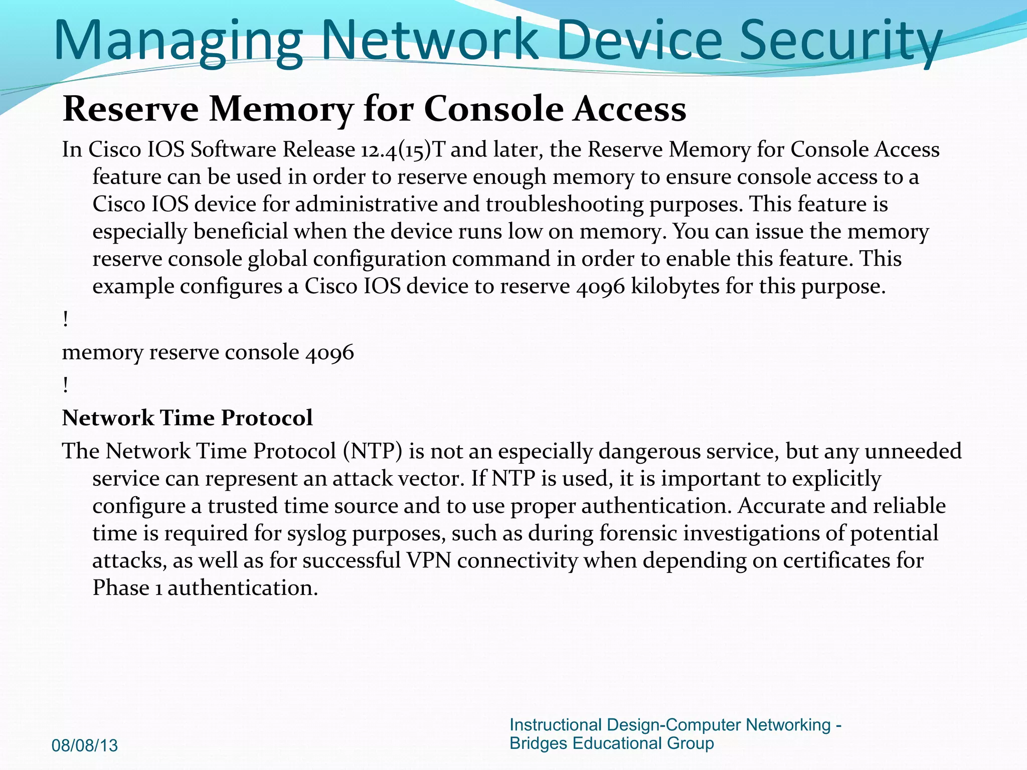 Reserve Memory for Console Access
In Cisco IOS Software Release 12.4(15)T and later, the Reserve Memory for Console Access
feature can be used in order to reserve enough memory to ensure console access to a
Cisco IOS device for administrative and troubleshooting purposes. This feature is
especially beneficial when the device runs low on memory. You can issue the memory
reserve console global configuration command in order to enable this feature. This
example configures a Cisco IOS device to reserve 4096 kilobytes for this purpose.
!
memory reserve console 4096
!
Network Time Protocol
The Network Time Protocol (NTP) is not an especially dangerous service, but any unneeded
service can represent an attack vector. If NTP is used, it is important to explicitly
configure a trusted time source and to use proper authentication. Accurate and reliable
time is required for syslog purposes, such as during forensic investigations of potential
attacks, as well as for successful VPN connectivity when depending on certificates for
Phase 1 authentication.
08/08/13
Instructional Design-Computer Networking -
Bridges Educational Group
Managing Network Device Security
 