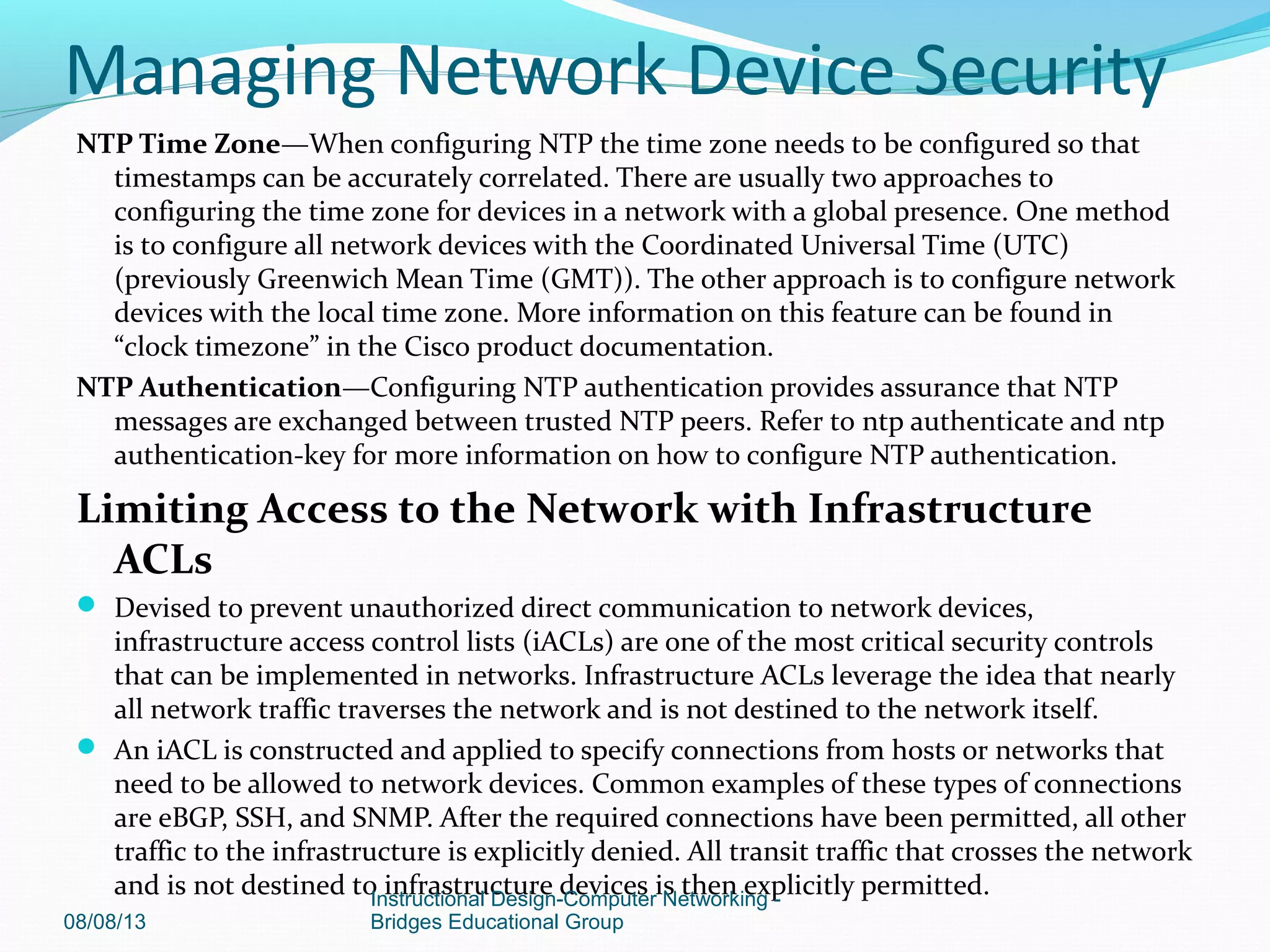 NTP Time Zone—When configuring NTP the time zone needs to be configured so that
timestamps can be accurately correlated. There are usually two approaches to
configuring the time zone for devices in a network with a global presence. One method
is to configure all network devices with the Coordinated Universal Time (UTC)
(previously Greenwich Mean Time (GMT)). The other approach is to configure network
devices with the local time zone. More information on this feature can be found in
“clock timezone” in the Cisco product documentation.
NTP Authentication—Configuring NTP authentication provides assurance that NTP
messages are exchanged between trusted NTP peers. Refer to ntp authenticate and ntp
authentication-key for more information on how to configure NTP authentication.
Limiting Access to the Network with Infrastructure
ACLs
 Devised to prevent unauthorized direct communication to network devices,
infrastructure access control lists (iACLs) are one of the most critical security controls
that can be implemented in networks. Infrastructure ACLs leverage the idea that nearly
all network traffic traverses the network and is not destined to the network itself.
 An iACL is constructed and applied to specify connections from hosts or networks that
need to be allowed to network devices. Common examples of these types of connections
are eBGP, SSH, and SNMP. After the required connections have been permitted, all other
traffic to the infrastructure is explicitly denied. All transit traffic that crosses the network
and is not destined to infrastructure devices is then explicitly permitted.
08/08/13
Instructional Design-Computer Networking -
Bridges Educational Group
Managing Network Device Security
 