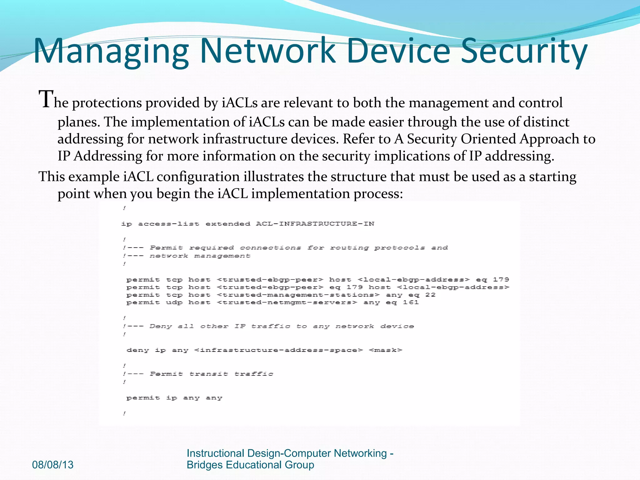The protections provided by iACLs are relevant to both the management and control
planes. The implementation of iACLs can be made easier through the use of distinct
addressing for network infrastructure devices. Refer to A Security Oriented Approach to
IP Addressing for more information on the security implications of IP addressing.
This example iACL configuration illustrates the structure that must be used as a starting
point when you begin the iACL implementation process:
08/08/13
Instructional Design-Computer Networking -
Bridges Educational Group
Managing Network Device Security
 
