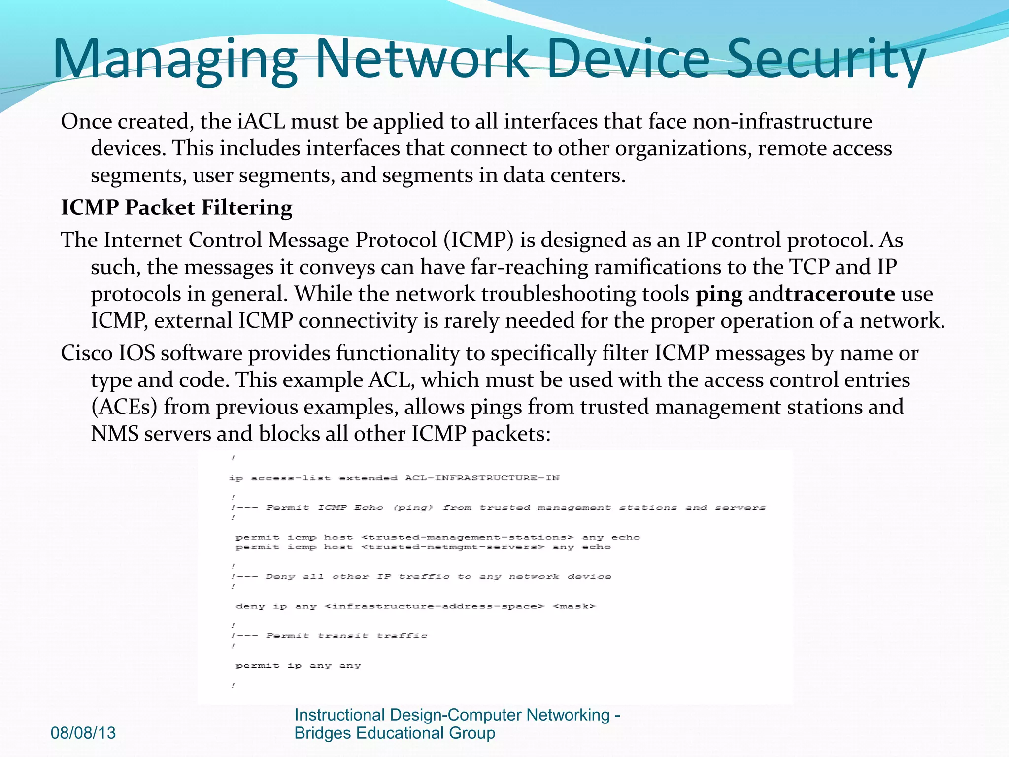 Once created, the iACL must be applied to all interfaces that face non-infrastructure
devices. This includes interfaces that connect to other organizations, remote access
segments, user segments, and segments in data centers.
ICMP Packet Filtering
The Internet Control Message Protocol (ICMP) is designed as an IP control protocol. As
such, the messages it conveys can have far-reaching ramifications to the TCP and IP
protocols in general. While the network troubleshooting tools ping andtraceroute use
ICMP, external ICMP connectivity is rarely needed for the proper operation of a network.
Cisco IOS software provides functionality to specifically filter ICMP messages by name or
type and code. This example ACL, which must be used with the access control entries
(ACEs) from previous examples, allows pings from trusted management stations and
NMS servers and blocks all other ICMP packets:
08/08/13
Instructional Design-Computer Networking -
Bridges Educational Group
Managing Network Device Security
 