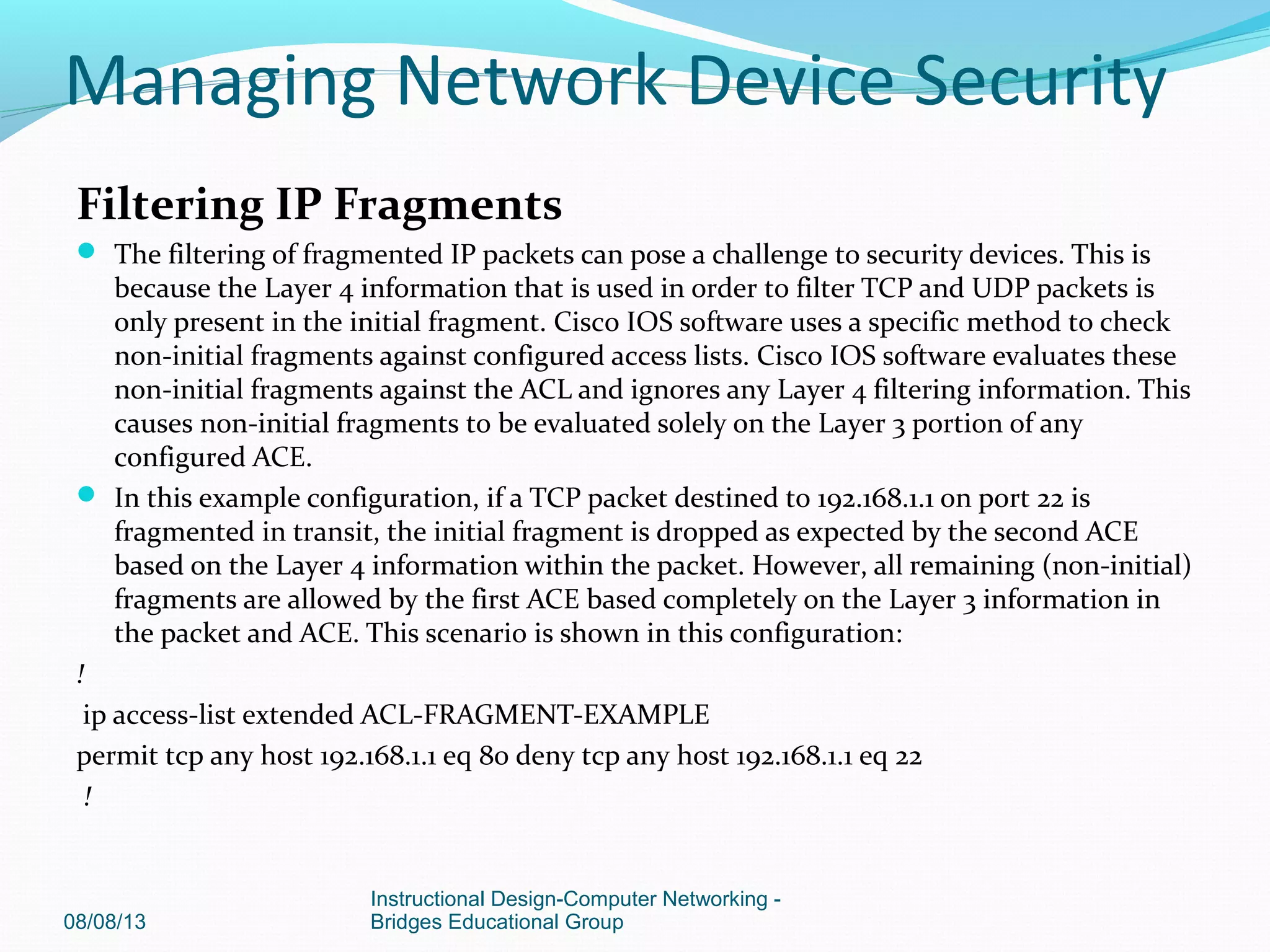 Filtering IP Fragments
 The filtering of fragmented IP packets can pose a challenge to security devices. This is
because the Layer 4 information that is used in order to filter TCP and UDP packets is
only present in the initial fragment. Cisco IOS software uses a specific method to check
non-initial fragments against configured access lists. Cisco IOS software evaluates these
non-initial fragments against the ACL and ignores any Layer 4 filtering information. This
causes non-initial fragments to be evaluated solely on the Layer 3 portion of any
configured ACE.
 In this example configuration, if a TCP packet destined to 192.168.1.1 on port 22 is
fragmented in transit, the initial fragment is dropped as expected by the second ACE
based on the Layer 4 information within the packet. However, all remaining (non-initial)
fragments are allowed by the first ACE based completely on the Layer 3 information in
the packet and ACE. This scenario is shown in this configuration:
!
ip access-list extended ACL-FRAGMENT-EXAMPLE
permit tcp any host 192.168.1.1 eq 80 deny tcp any host 192.168.1.1 eq 22
!
08/08/13
Instructional Design-Computer Networking -
Bridges Educational Group
Managing Network Device Security
 
